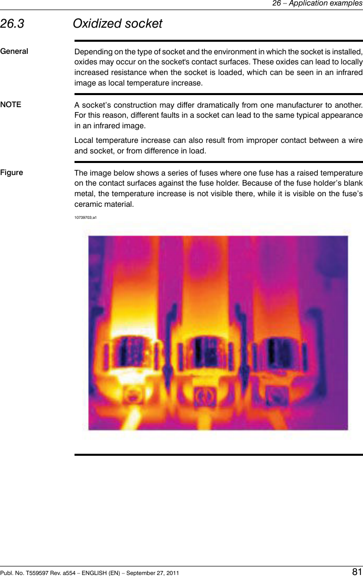 26.3 Oxidized socketGeneral Depending on the type of socket and the environment in which the socket is installed,oxides may occur on the socket&apos;s contact surfaces. These oxides can lead to locallyincreased resistance when the socket is loaded, which can be seen in an infraredimage as local temperature increase.NOTE A socket’s construction may differ dramatically from one manufacturer to another.For this reason, different faults in a socket can lead to the same typical appearancein an infrared image.Local temperature increase can also result from improper contact between a wireand socket, or from difference in load.Figure The image below shows a series of fuses where one fuse has a raised temperatureon the contact surfaces against the fuse holder. Because of the fuse holder’s blankmetal, the temperature increase is not visible there, while it is visible on the fuse’sceramic material.10739703;a1Publ. No. T559597 Rev. a554 – ENGLISH (EN) – September 27, 2011 8126 – Application examples