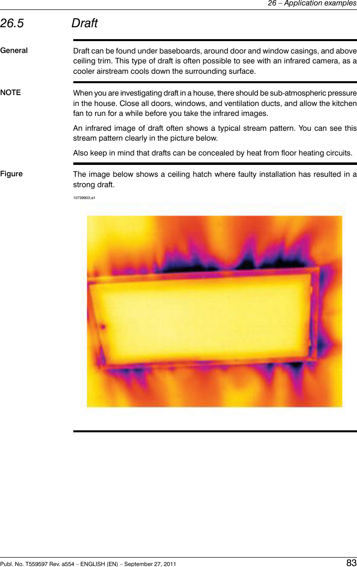 26.5 DraftGeneral Draft can be found under baseboards, around door and window casings, and aboveceiling trim. This type of draft is often possible to see with an infrared camera, as acooler airstream cools down the surrounding surface.NOTE When you are investigating draft in a house, there should be sub-atmospheric pressurein the house. Close all doors, windows, and ventilation ducts, and allow the kitchenfan to run for a while before you take the infrared images.An infrared image of draft often shows a typical stream pattern. You can see thisstream pattern clearly in the picture below.Also keep in mind that drafts can be concealed by heat from floor heating circuits.Figure The image below shows a ceiling hatch where faulty installation has resulted in astrong draft.10739903;a1Publ. No. T559597 Rev. a554 – ENGLISH (EN) – September 27, 2011 8326 – Application examples