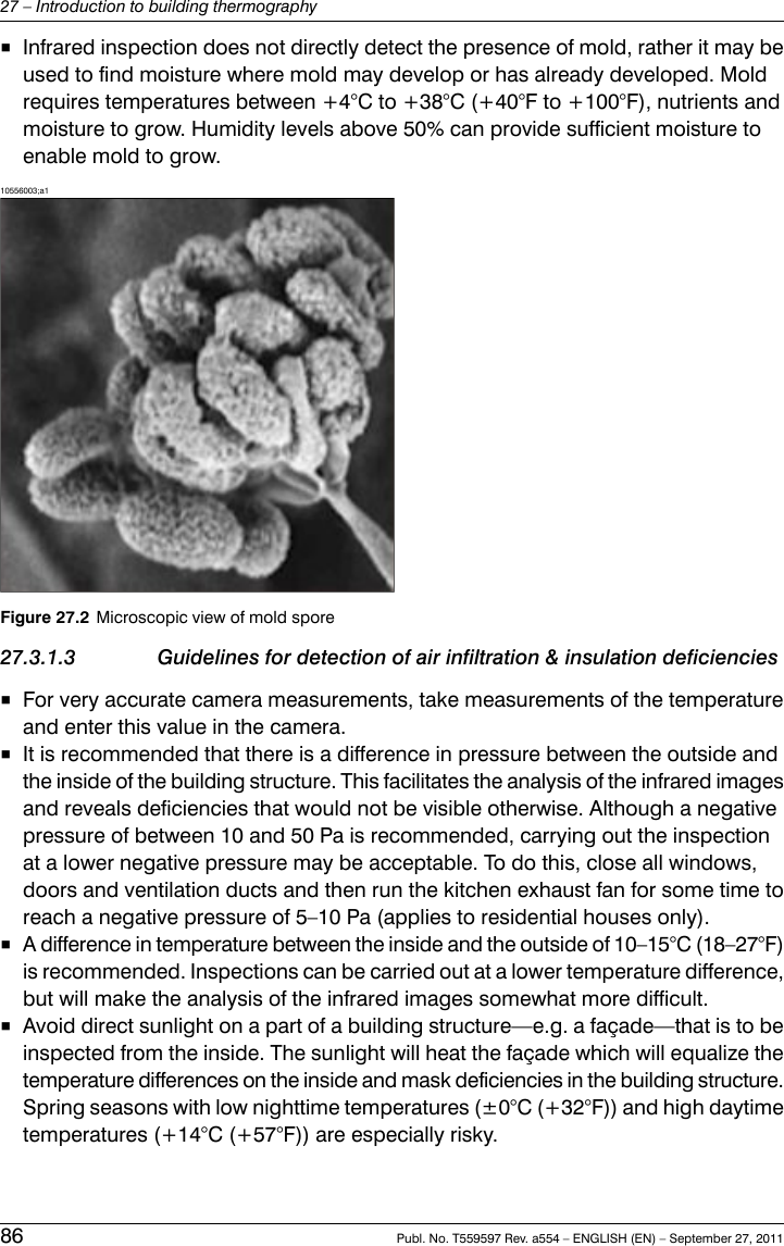 ■Infrared inspection does not directly detect the presence of mold, rather it may beused to find moisture where mold may develop or has already developed. Moldrequires temperatures between +4°C to +38°C (+40°F to +100°F), nutrients andmoisture to grow. Humidity levels above 50% can provide sufficient moisture toenable mold to grow.10556003;a1Figure 27.2 Microscopic view of mold spore27.3.1.3 Guidelines for detection of air infiltration &amp; insulation deficiencies■For very accurate camera measurements, take measurements of the temperatureand enter this value in the camera.■It is recommended that there is a difference in pressure between the outside andthe inside of the building structure. This facilitates the analysis of the infrared imagesand reveals deficiencies that would not be visible otherwise. Although a negativepressure of between 10 and 50 Pa is recommended, carrying out the inspectionat a lower negative pressure may be acceptable. To do this, close all windows,doors and ventilation ducts and then run the kitchen exhaust fan for some time toreach a negative pressure of 5–10 Pa (applies to residential houses only).■A difference in temperature between the inside and the outside of 10–15°C (18–27°F)is recommended. Inspections can be carried out at a lower temperature difference,but will make the analysis of the infrared images somewhat more difficult.■Avoid direct sunlight on a part of a building structure—e.g. a façade—that is to beinspected from the inside. The sunlight will heat the façade which will equalize thetemperature differences on the inside and mask deficiencies in the building structure.Spring seasons with low nighttime temperatures (±0°C (+32°F)) and high daytimetemperatures (+14°C (+57°F)) are especially risky.86 Publ. No. T559597 Rev. a554 – ENGLISH (EN) – September 27, 201127 – Introduction to building thermography