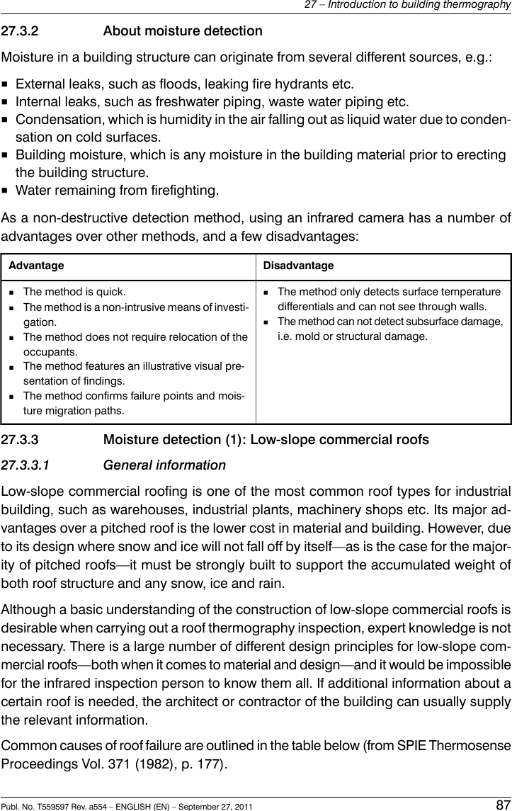 27.3.2 About moisture detectionMoisture in a building structure can originate from several different sources, e.g.:■External leaks, such as floods, leaking fire hydrants etc.■Internal leaks, such as freshwater piping, waste water piping etc.■Condensation, which is humidity in the air falling out as liquid water due to conden-sation on cold surfaces.■Building moisture, which is any moisture in the building material prior to erectingthe building structure.■Water remaining from firefighting.As a non-destructive detection method, using an infrared camera has a number ofadvantages over other methods, and a few disadvantages:DisadvantageAdvantage■The method only detects surface temperaturedifferentials and can not see through walls.■The method can not detect subsurface damage,i.e. mold or structural damage.■The method is quick.■The method is a non-intrusive means of investi-gation.■The method does not require relocation of theoccupants.■The method features an illustrative visual pre-sentation of findings.■The method confirms failure points and mois-ture migration paths.27.3.3 Moisture detection (1): Low-slope commercial roofs27.3.3.1 General informationLow-slope commercial roofing is one of the most common roof types for industrialbuilding, such as warehouses, industrial plants, machinery shops etc. Its major ad-vantages over a pitched roof is the lower cost in material and building. However, dueto its design where snow and ice will not fall off by itself—as is the case for the major-ity of pitched roofs—it must be strongly built to support the accumulated weight ofboth roof structure and any snow, ice and rain.Although a basic understanding of the construction of low-slope commercial roofs isdesirable when carrying out a roof thermography inspection, expert knowledge is notnecessary. There is a large number of different design principles for low-slope com-mercial roofs—both when it comes to material and design—and it would be impossiblefor the infrared inspection person to know them all. If additional information about acertain roof is needed, the architect or contractor of the building can usually supplythe relevant information.Common causes of roof failure are outlined in the table below (from SPIE ThermosenseProceedings Vol. 371 (1982), p. 177).Publ. No. T559597 Rev. a554 – ENGLISH (EN) – September 27, 2011 8727 – Introduction to building thermography