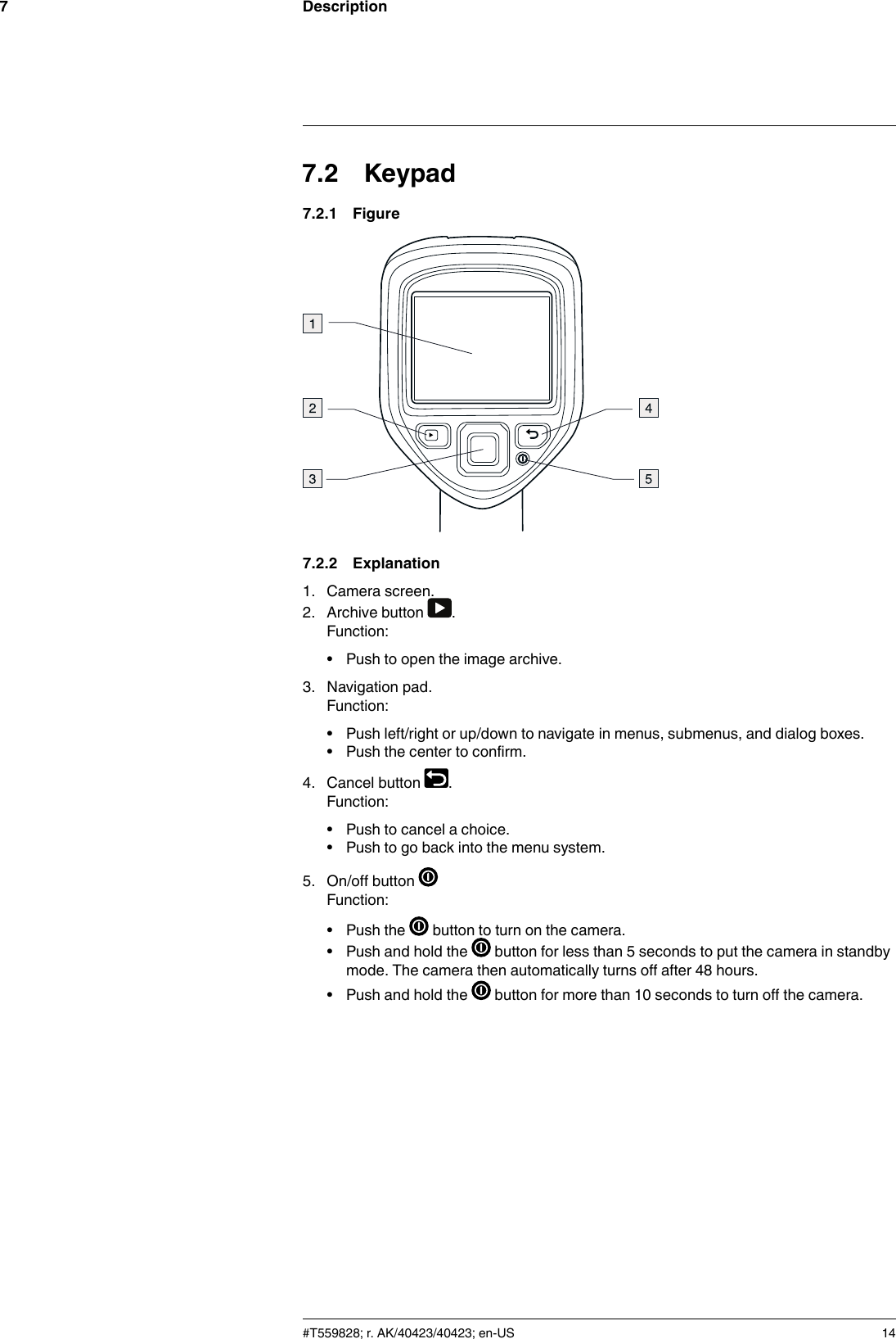 Description77.2 Keypad7.2.1 Figure7.2.2 Explanation1. Camera screen.2. Archive button .Function:• Push to open the image archive.3. Navigation pad.Function:• Push left/right or up/down to navigate in menus, submenus, and dialog boxes.• Push the center to confirm.4. Cancel button .Function:• Push to cancel a choice.• Push to go back into the menu system.5. On/off buttonFunction:• Push the button to turn on the camera.• Push and hold the button for less than 5 seconds to put the camera in standbymode. The camera then automatically turns off after 48 hours.• Push and hold the button for more than 10 seconds to turn off the camera.#T559828; r. AK/40423/40423; en-US 14