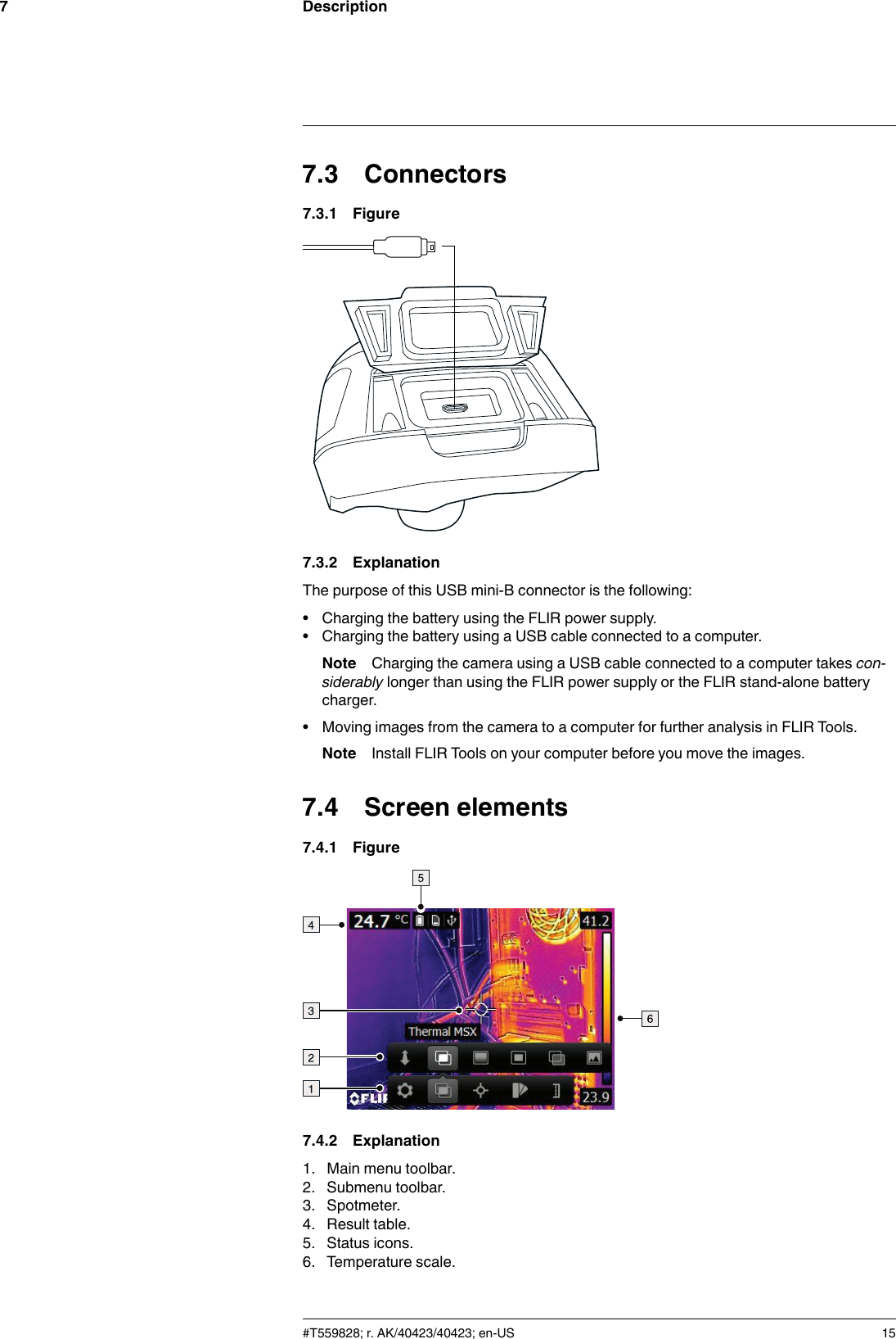 Description77.3 Connectors7.3.1 Figure7.3.2 ExplanationThe purpose of this USB mini-B connector is the following:• Charging the battery using the FLIR power supply.• Charging the battery using a USB cable connected to a computer.Note Charging the camera using a USB cable connected to a computer takes con-siderably longer than using the FLIR power supply or the FLIR stand-alone batterycharger.• Moving images from the camera to a computer for further analysis in FLIR Tools.Note Install FLIR Tools on your computer before you move the images.7.4 Screen elements7.4.1 Figure7.4.2 Explanation1. Main menu toolbar.2. Submenu toolbar.3. Spotmeter.4. Result table.5. Status icons.6. Temperature scale.#T559828; r. AK/40423/40423; en-US 15