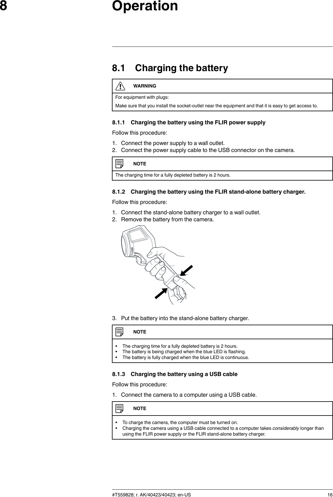 Operation88.1 Charging the batteryWARNINGFor equipment with plugs:Make sure that you install the socket-outlet near the equipment and that it is easy to get access to.8.1.1 Charging the battery using the FLIR power supplyFollow this procedure:1. Connect the power supply to a wall outlet.2. Connect the power supply cable to the USB connector on the camera.NOTEThe charging time for a fully depleted battery is 2 hours.8.1.2 Charging the battery using the FLIR stand-alone battery charger.Follow this procedure:1. Connect the stand-alone battery charger to a wall outlet.2. Remove the battery from the camera.3. Put the battery into the stand-alone battery charger.NOTE• The charging time for a fully depleted battery is 2 hours.• The battery is being charged when the blue LED is flashing.• The battery is fully charged when the blue LED is continuous.8.1.3 Charging the battery using a USB cableFollow this procedure:1. Connect the camera to a computer using a USB cable.NOTE• To charge the camera, the computer must be turned on.• Charging the camera using a USB cable connected to a computer takes considerably longer thanusing the FLIR power supply or the FLIR stand-alone battery charger.#T559828; r. AK/40423/40423; en-US 16