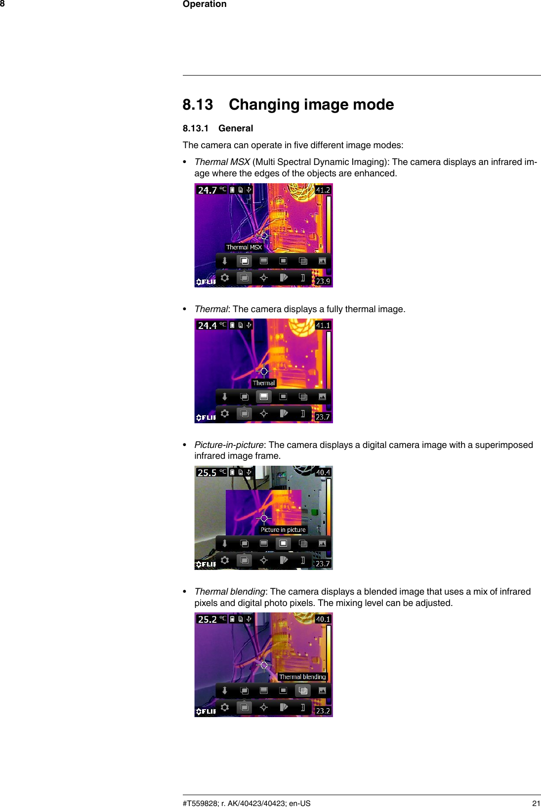 Operation88.13 Changing image mode8.13.1 GeneralThe camera can operate in five different image modes:•Thermal MSX (Multi Spectral Dynamic Imaging): The camera displays an infrared im-age where the edges of the objects are enhanced.•Thermal: The camera displays a fully thermal image.•Picture-in-picture: The camera displays a digital camera image with a superimposedinfrared image frame.•Thermal blending: The camera displays a blended image that uses a mix of infraredpixels and digital photo pixels. The mixing level can be adjusted.#T559828; r. AK/40423/40423; en-US 21