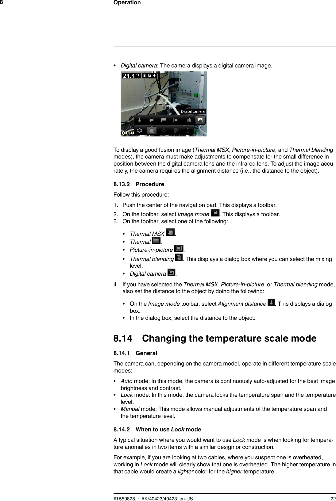 Operation8•Digital camera: The camera displays a digital camera image.To display a good fusion image (Thermal MSX,Picture-in-picture, and Thermal blendingmodes), the camera must make adjustments to compensate for the small difference inposition between the digital camera lens and the infrared lens. To adjust the image accu-rately, the camera requires the alignment distance (i.e., the distance to the object).8.13.2 ProcedureFollow this procedure:1. Push the center of the navigation pad. This displays a toolbar.2. On the toolbar, select Image mode . This displays a toolbar.3. On the toolbar, select one of the following:•Thermal MSX .•Thermal .•Picture-in-picture .•Thermal blending . This displays a dialog box where you can select the mixinglevel.•Digital camera .4. If you have selected the Thermal MSX,Picture-in-picture, or Thermal blending mode,also set the distance to the object by doing the following:• On the Image mode toolbar, select Alignment distance . This displays a dialogbox.• In the dialog box, select the distance to the object.8.14 Changing the temperature scale mode8.14.1 GeneralThe camera can, depending on the camera model, operate in different temperature scalemodes:•Auto mode: In this mode, the camera is continuously auto-adjusted for the best imagebrightness and contrast.•Lock mode: In this mode, the camera locks the temperature span and the temperaturelevel.•Manual mode: This mode allows manual adjustments of the temperature span andthe temperature level.8.14.2 When to use Lock modeA typical situation where you would want to use Lock mode is when looking for tempera-ture anomalies in two items with a similar design or construction.For example, if you are looking at two cables, where you suspect one is overheated,working in Lock mode will clearly show that one is overheated. The higher temperature inthat cable would create a lighter color for the higher temperature.#T559828; r. AK/40423/40423; en-US 22