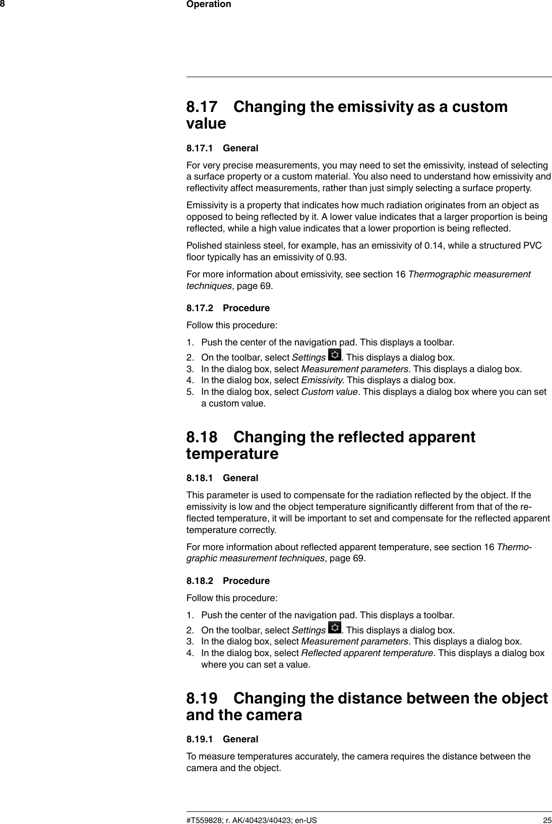 Operation88.17 Changing the emissivity as a customvalue8.17.1 GeneralFor very precise measurements, you may need to set the emissivity, instead of selectinga surface property or a custom material. You also need to understand how emissivity andreflectivity affect measurements, rather than just simply selecting a surface property.Emissivity is a property that indicates how much radiation originates from an object asopposed to being reflected by it. A lower value indicates that a larger proportion is beingreflected, while a high value indicates that a lower proportion is being reflected.Polished stainless steel, for example, has an emissivity of 0.14, while a structured PVCfloor typically has an emissivity of 0.93.For more information about emissivity, see section 16 Thermographic measurementtechniques, page 69.8.17.2 ProcedureFollow this procedure:1. Push the center of the navigation pad. This displays a toolbar.2. On the toolbar, select Settings . This displays a dialog box.3. In the dialog box, select Measurement parameters. This displays a dialog box.4. In the dialog box, select Emissivity. This displays a dialog box.5. In the dialog box, select Custom value. This displays a dialog box where you can seta custom value.8.18 Changing the reflected apparenttemperature8.18.1 GeneralThis parameter is used to compensate for the radiation reflected by the object. If theemissivity is low and the object temperature significantly different from that of the re-flected temperature, it will be important to set and compensate for the reflected apparenttemperature correctly.For more information about reflected apparent temperature, see section 16 Thermo-graphic measurement techniques, page 69.8.18.2 ProcedureFollow this procedure:1. Push the center of the navigation pad. This displays a toolbar.2. On the toolbar, select Settings . This displays a dialog box.3. In the dialog box, select Measurement parameters. This displays a dialog box.4. In the dialog box, select Reflected apparent temperature. This displays a dialog boxwhere you can set a value.8.19 Changing the distance between the objectand the camera8.19.1 GeneralTo measure temperatures accurately, the camera requires the distance between thecamera and the object.#T559828; r. AK/40423/40423; en-US 25