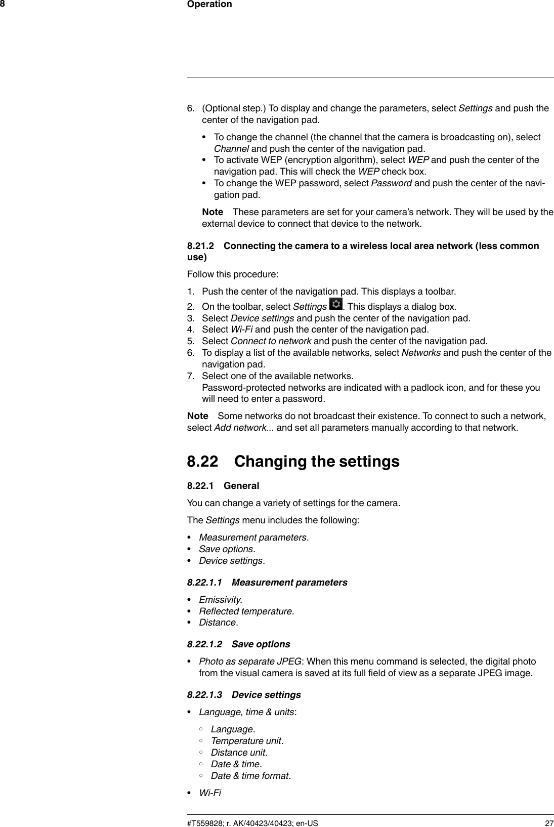 Operation86. (Optional step.) To display and change the parameters, select Settings and push thecenter of the navigation pad.• To change the channel (the channel that the camera is broadcasting on), selectChannel and push the center of the navigation pad.• To activate WEP (encryption algorithm), select WEP and push the center of thenavigation pad. This will check the WEP check box.• To change the WEP password, select Password and push the center of the navi-gation pad.Note These parameters are set for your camera’s network. They will be used by theexternal device to connect that device to the network.8.21.2 Connecting the camera to a wireless local area network (less commonuse)Follow this procedure:1. Push the center of the navigation pad. This displays a toolbar.2. On the toolbar, select Settings . This displays a dialog box.3. Select Device settings and push the center of the navigation pad.4. Select Wi-Fi and push the center of the navigation pad.5. Select Connect to network and push the center of the navigation pad.6. To display a list of the available networks, select Networks and push the center of thenavigation pad.7. Select one of the available networks.Password-protected networks are indicated with a padlock icon, and for these youwill need to enter a password.Note Some networks do not broadcast their existence. To connect to such a network,select Add network... and set all parameters manually according to that network.8.22 Changing the settings8.22.1 GeneralYou can change a variety of settings for the camera.The Settings menu includes the following:•Measurement parameters.•Save options.•Device settings.8.22.1.1 Measurement parameters•Emissivity.•Reflected temperature.•Distance.8.22.1.2 Save options•Photo as separate JPEG: When this menu command is selected, the digital photofrom the visual camera is saved at its full field of view as a separate JPEG image.8.22.1.3 Device settings•Language, time &amp; units:◦Language.◦Temperature unit.◦Distance unit.◦Date &amp; time.◦Date &amp; time format.•Wi-Fi#T559828; r. AK/40423/40423; en-US 27