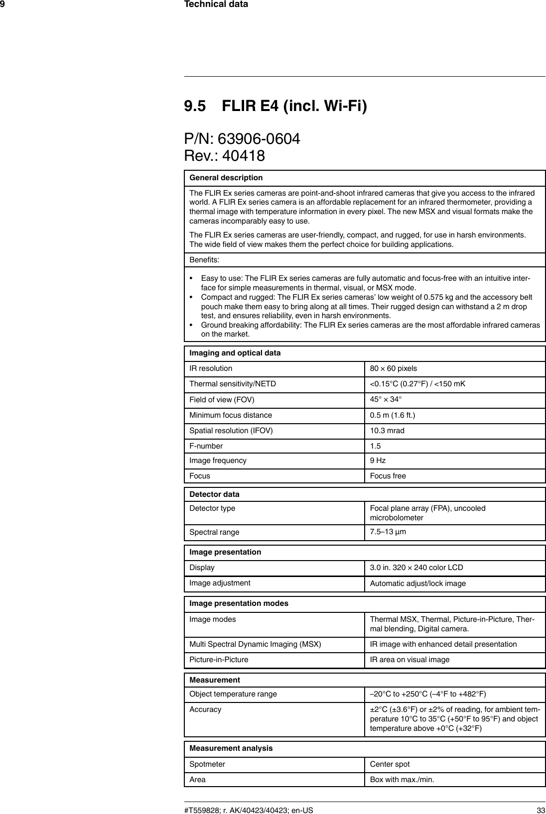 Technical data99.5 FLIR E4 (incl. Wi-Fi)P/N: 63906-0604Rev.: 40418General descriptionThe FLIR Ex series cameras are point-and-shoot infrared cameras that give you access to the infraredworld. A FLIR Ex series camera is an affordable replacement for an infrared thermometer, providing athermal image with temperature information in every pixel. The new MSX and visual formats make thecameras incomparably easy to use.The FLIR Ex series cameras are user-friendly, compact, and rugged, for use in harsh environments.The wide field of view makes them the perfect choice for building applications.Benefits:• Easy to use: The FLIR Ex series cameras are fully automatic and focus-free with an intuitive inter-face for simple measurements in thermal, visual, or MSX mode.• Compact and rugged: The FLIR Ex series cameras’ low weight of 0.575 kg and the accessory beltpouch make them easy to bring along at all times. Their rugged design can withstand a 2 m droptest, and ensures reliability, even in harsh environments.• Ground breaking affordability: The FLIR Ex series cameras are the most affordable infrared camerason the market.Imaging and optical dataIR resolution 80 × 60 pixelsThermal sensitivity/NETD &lt;0.15°C (0.27°F) / &lt;150 mKField of view (FOV) 45° × 34°Minimum focus distance 0.5 m (1.6 ft.)Spatial resolution (IFOV) 10.3 mradF-number 1.5Image frequency 9 HzFocus Focus freeDetector dataDetector type Focal plane array (FPA), uncooledmicrobolometerSpectral range 7.5–13 µmImage presentationDisplay 3.0 in. 320 × 240 color LCDImage adjustment Automatic adjust/lock imageImage presentation modesImage modes Thermal MSX, Thermal, Picture-in-Picture, Ther-mal blending, Digital camera.Multi Spectral Dynamic Imaging (MSX) IR image with enhanced detail presentationPicture-in-Picture IR area on visual imageMeasurementObject temperature range –20°C to +250°C (–4°F to +482°F)Accuracy ±2°C (±3.6°F) or ±2% of reading, for ambient tem-perature 10°C to 35°C (+50°F to 95°F) and objecttemperature above +0°C (+32°F)Measurement analysisSpotmeter Center spotArea Box with max./min.#T559828; r. AK/40423/40423; en-US 33