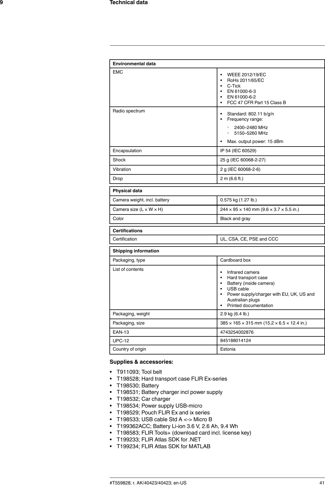 Technical data9Environmental dataEMC • WEEE 2012/19/EC• RoHs 2011/65/EC• C-Tick• EN 61000-6-3• EN 61000-6-2• FCC 47 CFR Part 15 Class BRadio spectrum • Standard: 802.11 b/g/n• Frequency range:◦ 2400–2480 MHz◦ 5150–5260 MHz• Max. output power: 15 dBmEncapsulation IP 54 (IEC 60529)Shock 25 g (IEC 60068-2-27)Vibration 2 g (IEC 60068-2-6)Drop 2 m (6.6 ft.)Physical dataCamera weight, incl. battery 0.575 kg (1.27 lb.)Camera size (L × W × H) 244 × 95 × 140 mm (9.6 × 3.7 × 5.5 in.)Color Black and grayCertificationsCertification UL, CSA, CE, PSE and CCCShipping informationPackaging, type Cardboard boxList of contents • Infrared camera• Hard transport case• Battery (inside camera)• USB cable• Power supply/charger with EU, UK, US andAustralian plugs• Printed documentationPackaging, weight 2.9 kg (6.4 lb.)Packaging, size 385 × 165 × 315 mm (15.2 × 6.5 × 12.4 in.)EAN-13 4743254002876UPC-12 845188014124Country of origin EstoniaSupplies &amp; accessories:• T911093; Tool belt• T198528; Hard transport case FLIR Ex-series• T198530; Battery• T198531; Battery charger incl power supply• T198532; Car charger• T198534; Power supply USB-micro• T198529; Pouch FLIR Ex and ix series• T198533; USB cable Std A &lt;-&gt; Micro B• T199362ACC; Battery Li-ion 3.6 V, 2.6 Ah, 9.4 Wh• T198583; FLIR Tools+ (download card incl. license key)• T199233; FLIR Atlas SDK for .NET• T199234; FLIR Atlas SDK for MATLAB#T559828; r. AK/40423/40423; en-US 41