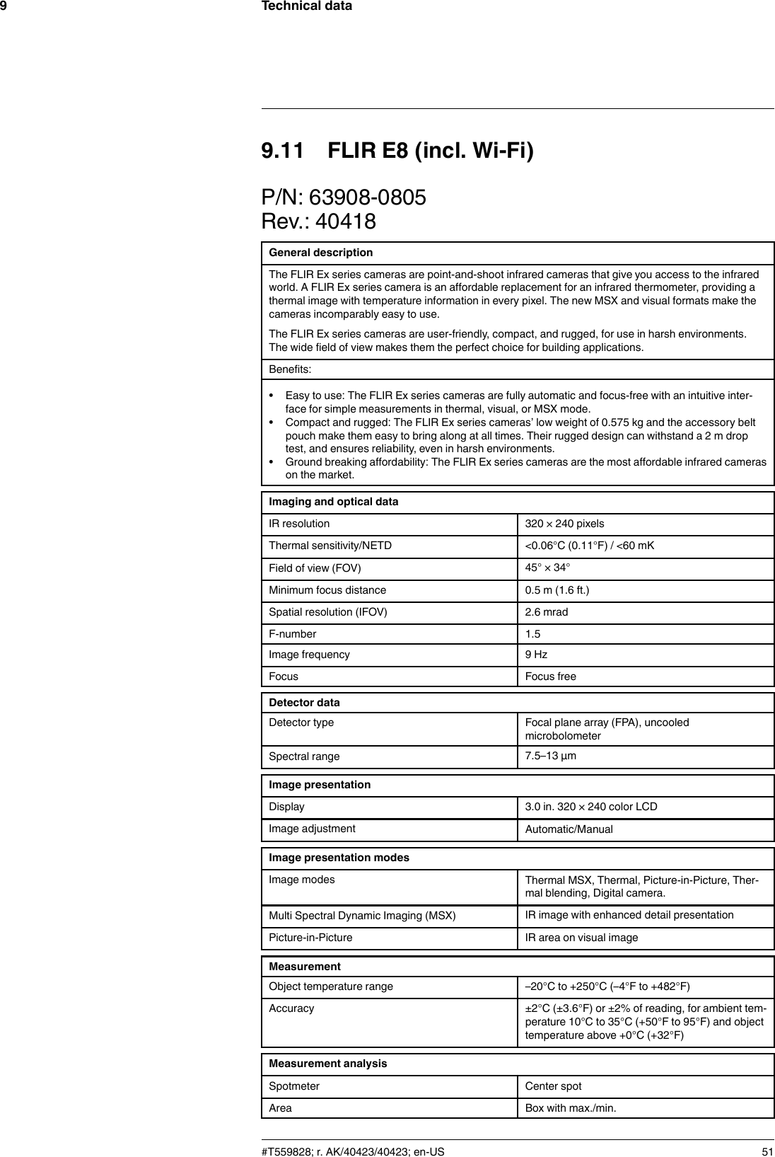 Technical data99.11 FLIR E8 (incl. Wi-Fi)P/N: 63908-0805Rev.: 40418General descriptionThe FLIR Ex series cameras are point-and-shoot infrared cameras that give you access to the infraredworld. A FLIR Ex series camera is an affordable replacement for an infrared thermometer, providing athermal image with temperature information in every pixel. The new MSX and visual formats make thecameras incomparably easy to use.The FLIR Ex series cameras are user-friendly, compact, and rugged, for use in harsh environments.The wide field of view makes them the perfect choice for building applications.Benefits:• Easy to use: The FLIR Ex series cameras are fully automatic and focus-free with an intuitive inter-face for simple measurements in thermal, visual, or MSX mode.• Compact and rugged: The FLIR Ex series cameras’ low weight of 0.575 kg and the accessory beltpouch make them easy to bring along at all times. Their rugged design can withstand a 2 m droptest, and ensures reliability, even in harsh environments.• Ground breaking affordability: The FLIR Ex series cameras are the most affordable infrared camerason the market.Imaging and optical dataIR resolution 320 × 240 pixelsThermal sensitivity/NETD &lt;0.06°C (0.11°F) / &lt;60 mKField of view (FOV) 45° × 34°Minimum focus distance 0.5 m (1.6 ft.)Spatial resolution (IFOV) 2.6 mradF-number 1.5Image frequency 9 HzFocus Focus freeDetector dataDetector type Focal plane array (FPA), uncooledmicrobolometerSpectral range 7.5–13 µmImage presentationDisplay 3.0 in. 320 × 240 color LCDImage adjustment Automatic/ManualImage presentation modesImage modes Thermal MSX, Thermal, Picture-in-Picture, Ther-mal blending, Digital camera.Multi Spectral Dynamic Imaging (MSX) IR image with enhanced detail presentationPicture-in-Picture IR area on visual imageMeasurementObject temperature range –20°C to +250°C (–4°F to +482°F)Accuracy ±2°C (±3.6°F) or ±2% of reading, for ambient tem-perature 10°C to 35°C (+50°F to 95°F) and objecttemperature above +0°C (+32°F)Measurement analysisSpotmeter Center spotArea Box with max./min.#T559828; r. AK/40423/40423; en-US 51