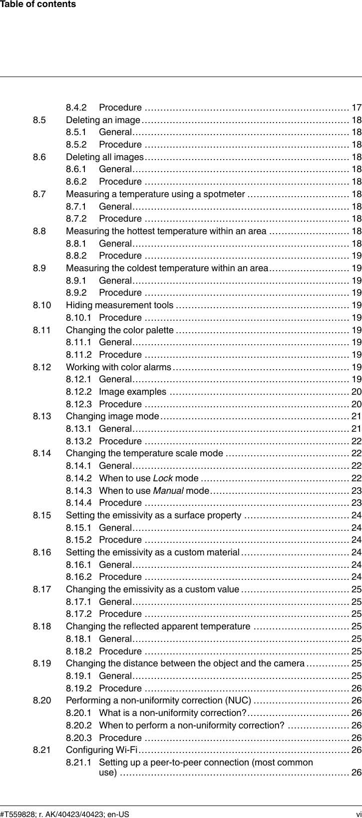 Table of contents8.4.2 Procedure .................................................................. 178.5 Deleting an image................................................................... 188.5.1 General...................................................................... 188.5.2 Procedure .................................................................. 188.6 Deleting all images.................................................................. 188.6.1 General...................................................................... 188.6.2 Procedure .................................................................. 188.7 Measuring a temperature using a spotmeter ................................. 188.7.1 General...................................................................... 188.7.2 Procedure .................................................................. 188.8 Measuring the hottest temperature within an area .......................... 188.8.1 General...................................................................... 188.8.2 Procedure .................................................................. 198.9 Measuring the coldest temperature within an area.......................... 198.9.1 General...................................................................... 198.9.2 Procedure .................................................................. 198.10 Hiding measurement tools ........................................................ 198.10.1 Procedure .................................................................. 198.11 Changing the color palette ........................................................ 198.11.1 General...................................................................... 198.11.2 Procedure .................................................................. 198.12 Working with color alarms ......................................................... 198.12.1 General...................................................................... 198.12.2 Image examples .......................................................... 208.12.3 Procedure .................................................................. 208.13 Changing image mode............................................................. 218.13.1 General...................................................................... 218.13.2 Procedure .................................................................. 228.14 Changing the temperature scale mode ........................................ 228.14.1 General...................................................................... 228.14.2 When to use Lock mode ................................................ 228.14.3 When to use Manual mode............................................. 238.14.4 Procedure .................................................................. 238.15 Setting the emissivity as a surface property .................................. 248.15.1 General...................................................................... 248.15.2 Procedure .................................................................. 248.16 Setting the emissivity as a custom material ................................... 248.16.1 General...................................................................... 248.16.2 Procedure .................................................................. 248.17 Changing the emissivity as a custom value ................................... 258.17.1 General...................................................................... 258.17.2 Procedure .................................................................. 258.18 Changing the reflected apparent temperature ............................... 258.18.1 General...................................................................... 258.18.2 Procedure .................................................................. 258.19 Changing the distance between the object and the camera .............. 258.19.1 General...................................................................... 258.19.2 Procedure .................................................................. 268.20 Performing a non-uniformity correction (NUC) ............................... 268.20.1 What is a non-uniformity correction?................................. 268.20.2 When to perform a non-uniformity correction? .................... 268.20.3 Procedure .................................................................. 268.21 Configuring Wi-Fi.................................................................... 268.21.1 Setting up a peer-to-peer connection (most commonuse) .......................................................................... 26#T559828; r. AK/40423/40423; en-US vi