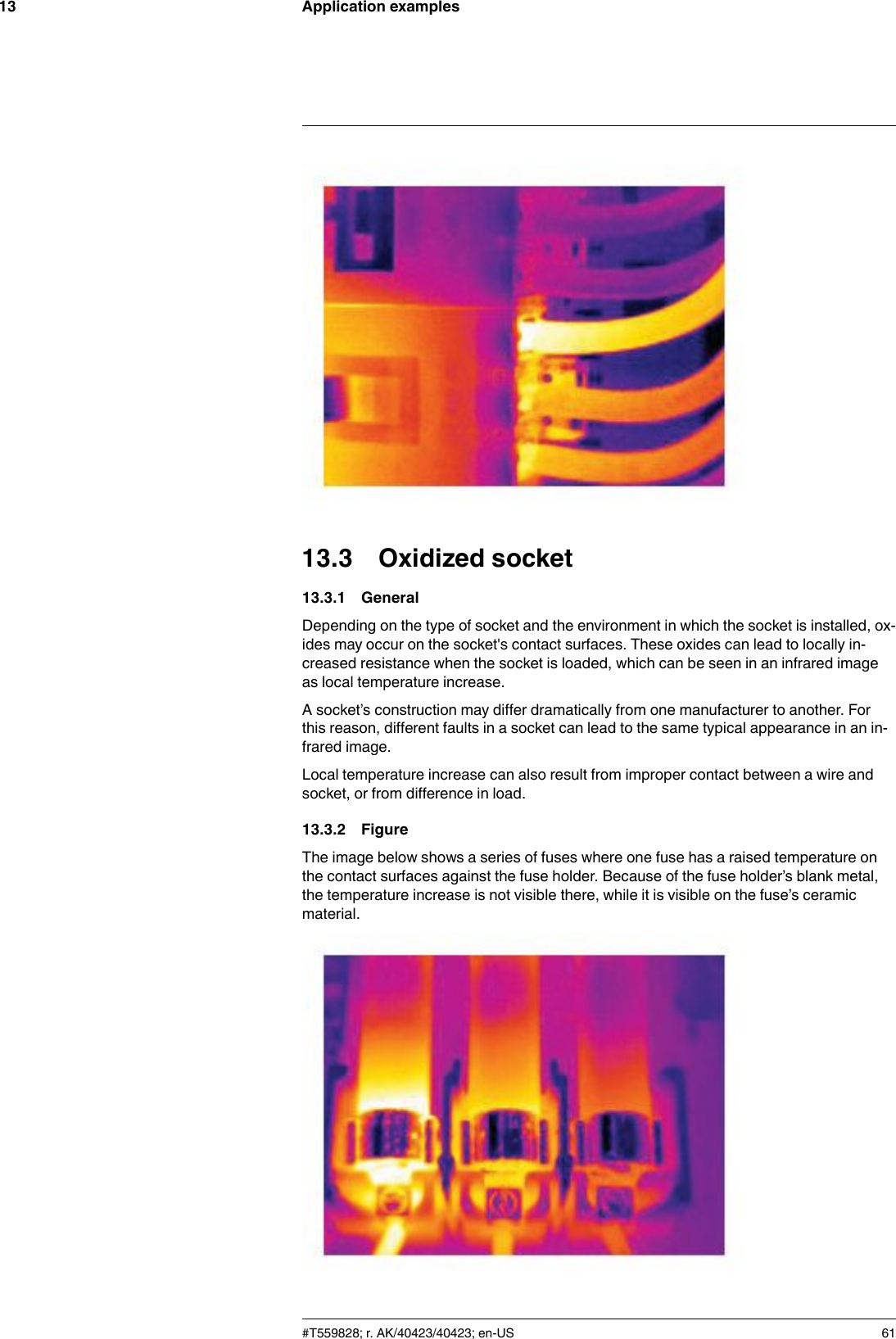 Application examples1313.3 Oxidized socket13.3.1 GeneralDepending on the type of socket and the environment in which the socket is installed, ox-ides may occur on the socket&apos;s contact surfaces. These oxides can lead to locally in-creased resistance when the socket is loaded, which can be seen in an infrared imageas local temperature increase.A socket’s construction may differ dramatically from one manufacturer to another. Forthis reason, different faults in a socket can lead to the same typical appearance in an in-frared image.Local temperature increase can also result from improper contact between a wire andsocket, or from difference in load.13.3.2 FigureThe image below shows a series of fuses where one fuse has a raised temperature onthe contact surfaces against the fuse holder. Because of the fuse holder’s blank metal,the temperature increase is not visible there, while it is visible on the fuse’s ceramicmaterial.#T559828; r. AK/40423/40423; en-US 61