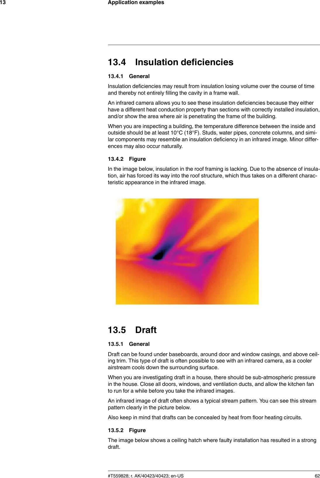 Application examples1313.4 Insulation deficiencies13.4.1 GeneralInsulation deficiencies may result from insulation losing volume over the course of timeand thereby not entirely filling the cavity in a frame wall.An infrared camera allows you to see these insulation deficiencies because they eitherhave a different heat conduction property than sections with correctly installed insulation,and/or show the area where air is penetrating the frame of the building.When you are inspecting a building, the temperature difference between the inside andoutside should be at least 10°C (18°F). Studs, water pipes, concrete columns, and simi-lar components may resemble an insulation deficiency in an infrared image. Minor differ-ences may also occur naturally.13.4.2 FigureIn the image below, insulation in the roof framing is lacking. Due to the absence of insula-tion, air has forced its way into the roof structure, which thus takes on a different charac-teristic appearance in the infrared image.13.5 Draft13.5.1 GeneralDraft can be found under baseboards, around door and window casings, and above ceil-ing trim. This type of draft is often possible to see with an infrared camera, as a coolerairstream cools down the surrounding surface.When you are investigating draft in a house, there should be sub-atmospheric pressurein the house. Close all doors, windows, and ventilation ducts, and allow the kitchen fanto run for a while before you take the infrared images.An infrared image of draft often shows a typical stream pattern. You can see this streampattern clearly in the picture below.Also keep in mind that drafts can be concealed by heat from floor heating circuits.13.5.2 FigureThe image below shows a ceiling hatch where faulty installation has resulted in a strongdraft.#T559828; r. AK/40423/40423; en-US 62