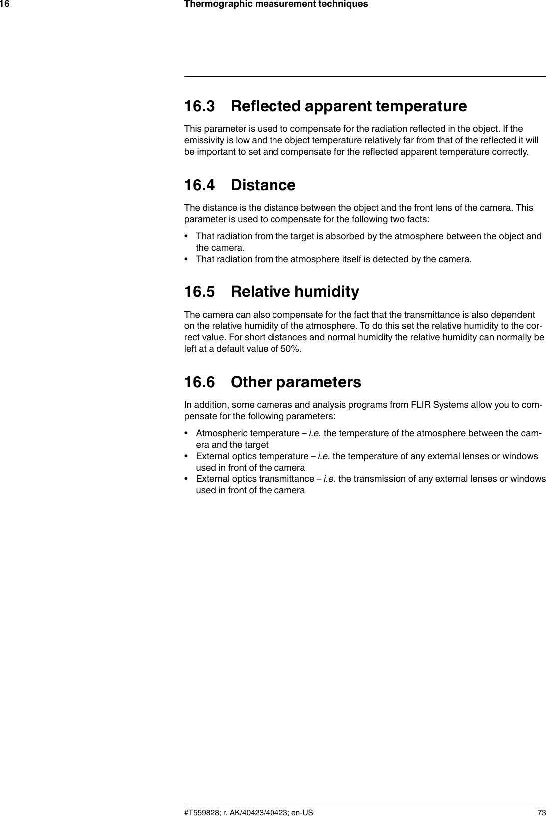 Thermographic measurement techniques1616.3 Reflected apparent temperatureThis parameter is used to compensate for the radiation reflected in the object. If theemissivity is low and the object temperature relatively far from that of the reflected it willbe important to set and compensate for the reflected apparent temperature correctly.16.4 DistanceThe distance is the distance between the object and the front lens of the camera. Thisparameter is used to compensate for the following two facts:• That radiation from the target is absorbed by the atmosphere between the object andthe camera.• That radiation from the atmosphere itself is detected by the camera.16.5 Relative humidityThe camera can also compensate for the fact that the transmittance is also dependenton the relative humidity of the atmosphere. To do this set the relative humidity to the cor-rect value. For short distances and normal humidity the relative humidity can normally beleft at a default value of 50%.16.6 Other parametersIn addition, some cameras and analysis programs from FLIR Systems allow you to com-pensate for the following parameters:• Atmospheric temperature – i.e. the temperature of the atmosphere between the cam-era and the target• External optics temperature – i.e. the temperature of any external lenses or windowsused in front of the camera• External optics transmittance – i.e. the transmission of any external lenses or windowsused in front of the camera#T559828; r. AK/40423/40423; en-US 73