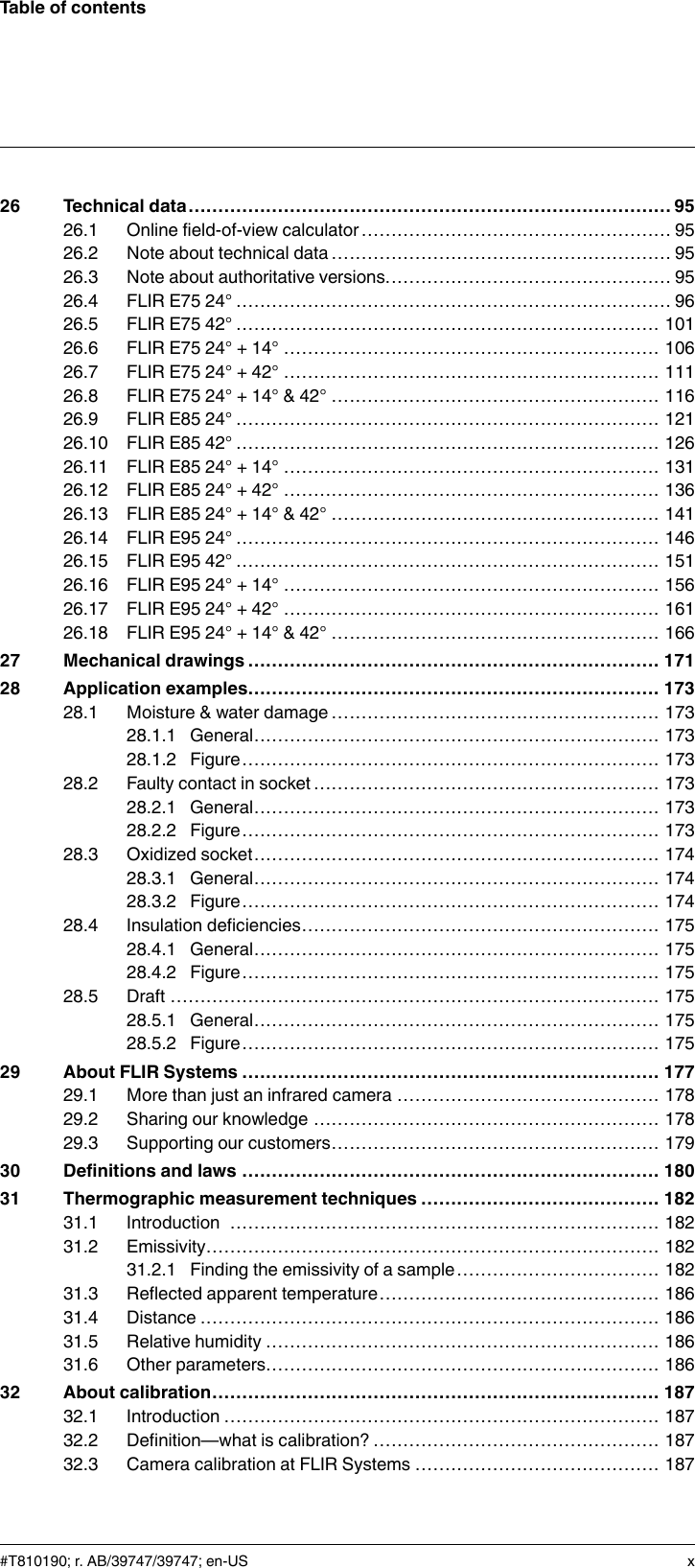 Table of contents26 Technical data.................................................................................9526.1 Online field-of-view calculator .................................................... 9526.2 Note about technical data ......................................................... 9526.3 Note about authoritative versions................................................ 9526.4 FLIR E75 24° ......................................................................... 9626.5 FLIR E75 42° ....................................................................... 10126.6 FLIR E75 24° + 14° ............................................................... 10626.7 FLIR E75 24° + 42° ............................................................... 11126.8 FLIR E75 24° + 14° &amp; 42° ....................................................... 11626.9 FLIR E85 24° ....................................................................... 12126.10 FLIR E85 42° ....................................................................... 12626.11 FLIR E85 24° + 14° ............................................................... 13126.12 FLIR E85 24° + 42° ............................................................... 13626.13 FLIR E85 24° + 14° &amp; 42° ....................................................... 14126.14 FLIR E95 24° ....................................................................... 14626.15 FLIR E95 42° ....................................................................... 15126.16 FLIR E95 24° + 14° ............................................................... 15626.17 FLIR E95 24° + 42° ............................................................... 16126.18 FLIR E95 24° + 14° &amp; 42° ....................................................... 16627 Mechanical drawings ..................................................................... 17128 Application examples..................................................................... 17328.1 Moisture &amp; water damage ....................................................... 17328.1.1 General.................................................................... 17328.1.2 Figure...................................................................... 17328.2 Faulty contact in socket .......................................................... 17328.2.1 General.................................................................... 17328.2.2 Figure...................................................................... 17328.3 Oxidized socket.................................................................... 17428.3.1 General.................................................................... 17428.3.2 Figure...................................................................... 17428.4 Insulation deficiencies............................................................ 17528.4.1 General.................................................................... 17528.4.2 Figure...................................................................... 17528.5 Draft .................................................................................. 17528.5.1 General.................................................................... 17528.5.2 Figure...................................................................... 17529 About FLIR Systems ...................................................................... 17729.1 More than just an infrared camera ............................................ 17829.2 Sharing our knowledge .......................................................... 17829.3 Supporting our customers....................................................... 17930 Definitions and laws ...................................................................... 18031 Thermographic measurement techniques ........................................ 18231.1 Introduction ........................................................................ 18231.2 Emissivity............................................................................ 18231.2.1 Finding the emissivity of a sample.................................. 18231.3 Reflected apparent temperature............................................... 18631.4 Distance ............................................................................. 18631.5 Relative humidity .................................................................. 18631.6 Other parameters.................................................................. 18632 About calibration........................................................................... 18732.1 Introduction ......................................................................... 18732.2 Definition—what is calibration? ................................................ 18732.3 Camera calibration at FLIR Systems ......................................... 187#T810190; r. AB/39747/39747; en-US x