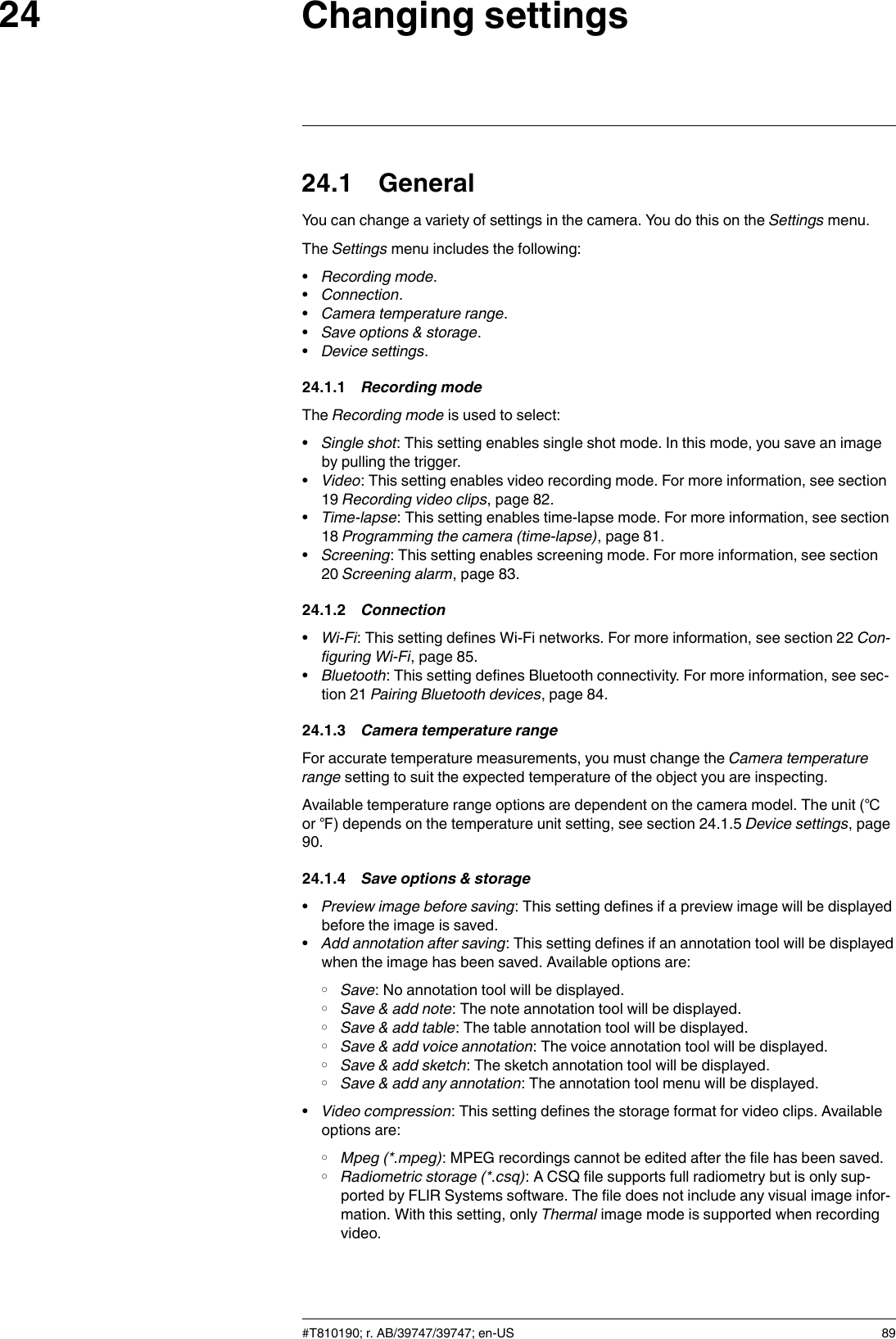 Changing settings2424.1 GeneralYou can change a variety of settings in the camera. You do this on the Settings menu.The Settings menu includes the following:•Recording mode.•Connection.•Camera temperature range.•Save options &amp; storage.•Device settings.24.1.1 Recording modeThe Recording mode is used to select:•Single shot: This setting enables single shot mode. In this mode, you save an imageby pulling the trigger.•Video: This setting enables video recording mode. For more information, see section19 Recording video clips, page 82.•Time-lapse: This setting enables time-lapse mode. For more information, see section18 Programming the camera (time-lapse), page 81.•Screening: This setting enables screening mode. For more information, see section20 Screening alarm, page 83.24.1.2 Connection•Wi-Fi: This setting defines Wi-Fi networks. For more information, see section 22 Con-figuring Wi-Fi, page 85.•Bluetooth: This setting defines Bluetooth connectivity. For more information, see sec-tion 21 Pairing Bluetooth devices, page 84.24.1.3 Camera temperature rangeFor accurate temperature measurements, you must change the Camera temperaturerange setting to suit the expected temperature of the object you are inspecting.Available temperature range options are dependent on the camera model. The unit (℃or ℉) depends on the temperature unit setting, see section 24.1.5 Device settings, page90.24.1.4 Save options &amp; storage•Preview image before saving: This setting defines if a preview image will be displayedbefore the image is saved.•Add annotation after saving: This setting defines if an annotation tool will be displayedwhen the image has been saved. Available options are:◦Save: No annotation tool will be displayed.◦Save &amp; add note: The note annotation tool will be displayed.◦Save &amp; add table: The table annotation tool will be displayed.◦Save &amp; add voice annotation: The voice annotation tool will be displayed.◦Save &amp; add sketch: The sketch annotation tool will be displayed.◦Save &amp; add any annotation: The annotation tool menu will be displayed.•Video compression: This setting defines the storage format for video clips. Availableoptions are:◦Mpeg (*.mpeg): MPEG recordings cannot be edited after the file has been saved.◦Radiometric storage (*.csq): A CSQ file supports full radiometry but is only sup-ported by FLIR Systems software. The file does not include any visual image infor-mation. With this setting, only Thermal image mode is supported when recordingvideo.#T810190; r. AB/39747/39747; en-US 89