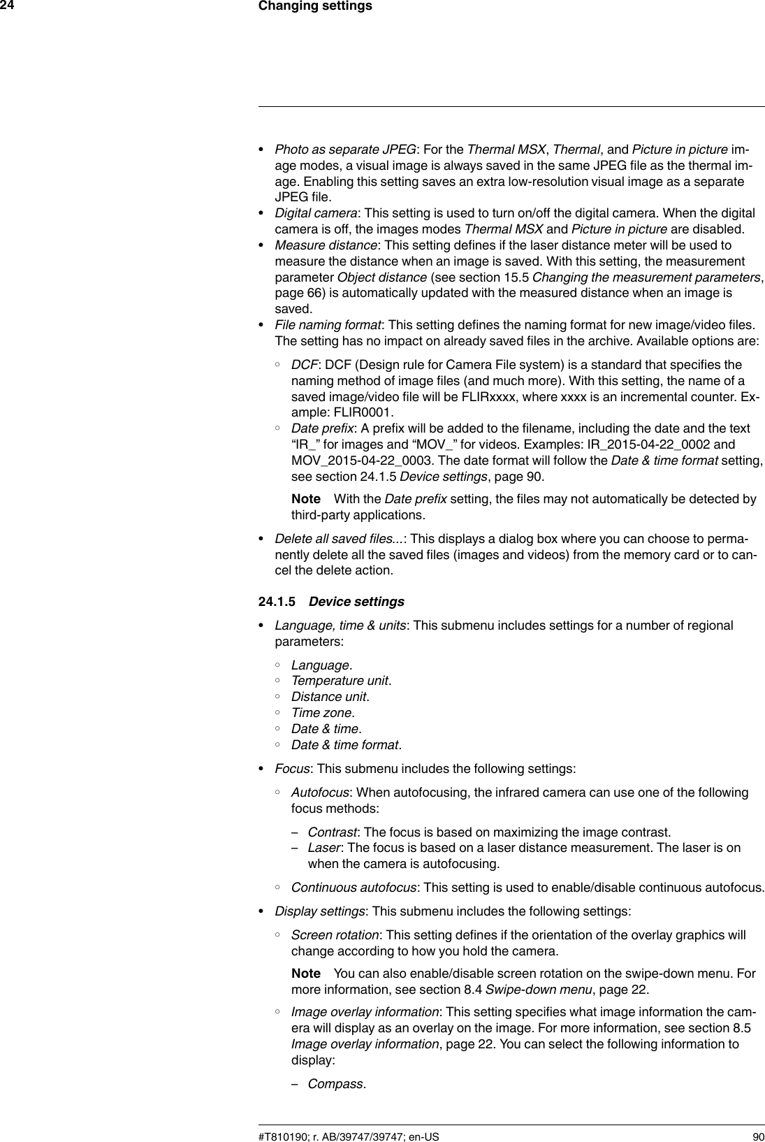 Changing settings24•Photo as separate JPEG: For the Thermal MSX,Thermal, and Picture in picture im-age modes, a visual image is always saved in the same JPEG file as the thermal im-age. Enabling this setting saves an extra low-resolution visual image as a separateJPEG file.•Digital camera: This setting is used to turn on/off the digital camera. When the digitalcamera is off, the images modes Thermal MSX and Picture in picture are disabled.•Measure distance: This setting defines if the laser distance meter will be used tomeasure the distance when an image is saved. With this setting, the measurementparameter Object distance (see section 15.5 Changing the measurement parameters,page 66) is automatically updated with the measured distance when an image issaved.•File naming format: This setting defines the naming format for new image/video files.The setting has no impact on already saved files in the archive. Available options are:◦DCF: DCF (Design rule for Camera File system) is a standard that specifies thenaming method of image files (and much more). With this setting, the name of asaved image/video file will be FLIRxxxx, where xxxx is an incremental counter. Ex-ample: FLIR0001.◦Date prefix: A prefix will be added to the filename, including the date and the text“IR_” for images and “MOV_” for videos. Examples: IR_2015-04-22_0002 andMOV_2015-04-22_0003. The date format will follow the Date &amp; time format setting,see section 24.1.5 Device settings, page 90.Note With the Date prefix setting, the files may not automatically be detected bythird-party applications.•Delete all saved files...: This displays a dialog box where you can choose to perma-nently delete all the saved files (images and videos) from the memory card or to can-cel the delete action.24.1.5 Device settings•Language, time &amp; units: This submenu includes settings for a number of regionalparameters:◦Language.◦Temperature unit.◦Distance unit.◦Time zone.◦Date &amp; time.◦Date &amp; time format.•Focus: This submenu includes the following settings:◦Autofocus: When autofocusing, the infrared camera can use one of the followingfocus methods:–Contrast: The focus is based on maximizing the image contrast.–Laser: The focus is based on a laser distance measurement. The laser is onwhen the camera is autofocusing.◦Continuous autofocus: This setting is used to enable/disable continuous autofocus.•Display settings: This submenu includes the following settings:◦Screen rotation: This setting defines if the orientation of the overlay graphics willchange according to how you hold the camera.Note You can also enable/disable screen rotation on the swipe-down menu. Formore information, see section 8.4 Swipe-down menu, page 22.◦Image overlay information: This setting specifies what image information the cam-era will display as an overlay on the image. For more information, see section 8.5Image overlay information, page 22. You can select the following information todisplay:–Compass.#T810190; r. AB/39747/39747; en-US 90