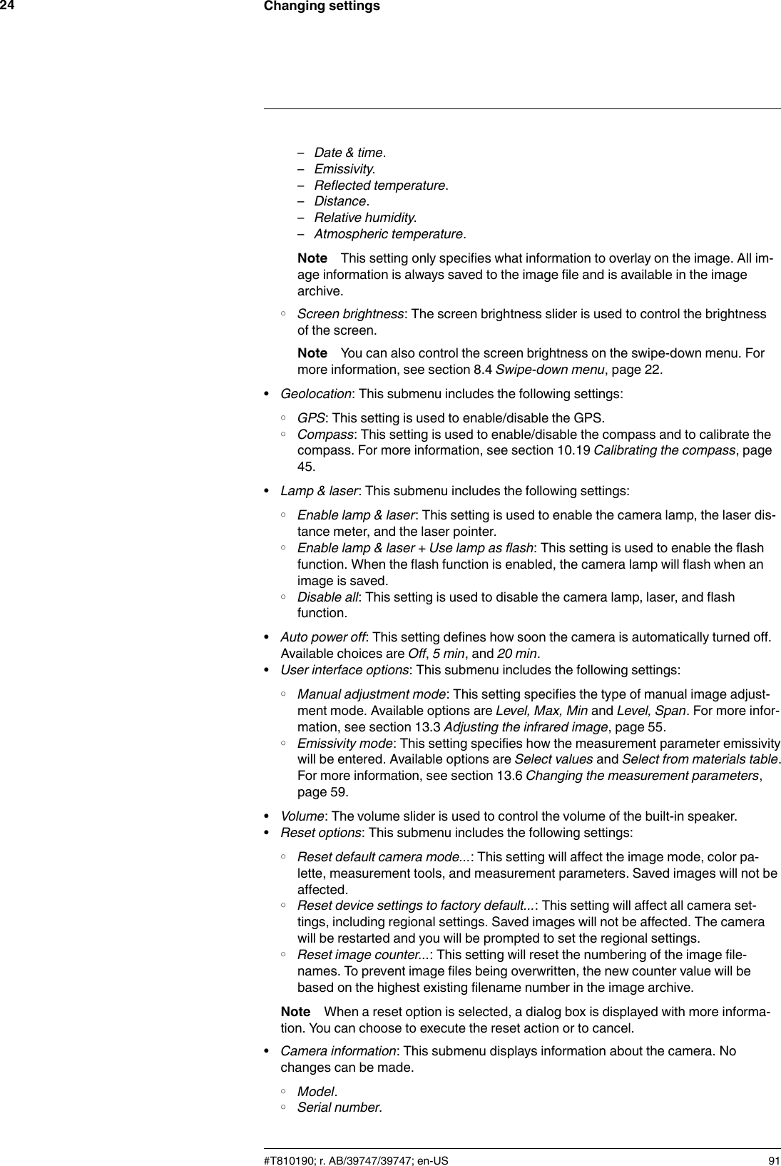 Changing settings24–Date &amp; time.–Emissivity.–Reflected temperature.–Distance.–Relative humidity.–Atmospheric temperature.Note This setting only specifies what information to overlay on the image. All im-age information is always saved to the image file and is available in the imagearchive.◦Screen brightness: The screen brightness slider is used to control the brightnessof the screen.Note You can also control the screen brightness on the swipe-down menu. Formore information, see section 8.4 Swipe-down menu, page 22.•Geolocation: This submenu includes the following settings:◦GPS: This setting is used to enable/disable the GPS.◦Compass: This setting is used to enable/disable the compass and to calibrate thecompass. For more information, see section 10.19 Calibrating the compass, page45.•Lamp &amp; laser: This submenu includes the following settings:◦Enable lamp &amp; laser: This setting is used to enable the camera lamp, the laser dis-tance meter, and the laser pointer.◦Enable lamp &amp; laser + Use lamp as flash: This setting is used to enable the flashfunction. When the flash function is enabled, the camera lamp will flash when animage is saved.◦Disable all: This setting is used to disable the camera lamp, laser, and flashfunction.•Auto power off: This setting defines how soon the camera is automatically turned off.Available choices are Off,5 min, and 20 min.•User interface options: This submenu includes the following settings:◦Manual adjustment mode: This setting specifies the type of manual image adjust-ment mode. Available options are Level, Max, Min and Level, Span. For more infor-mation, see section 13.3 Adjusting the infrared image, page 55.◦Emissivity mode: This setting specifies how the measurement parameter emissivitywill be entered. Available options are Select values and Select from materials table.For more information, see section 13.6 Changing the measurement parameters,page 59.•Volume: The volume slider is used to control the volume of the built-in speaker.•Reset options: This submenu includes the following settings:◦Reset default camera mode...: This setting will affect the image mode, color pa-lette, measurement tools, and measurement parameters. Saved images will not beaffected.◦Reset device settings to factory default...: This setting will affect all camera set-tings, including regional settings. Saved images will not be affected. The camerawill be restarted and you will be prompted to set the regional settings.◦Reset image counter...: This setting will reset the numbering of the image file-names. To prevent image files being overwritten, the new counter value will bebased on the highest existing filename number in the image archive.Note When a reset option is selected, a dialog box is displayed with more informa-tion. You can choose to execute the reset action or to cancel.•Camera information: This submenu displays information about the camera. Nochanges can be made.◦Model.◦Serial number.#T810190; r. AB/39747/39747; en-US 91