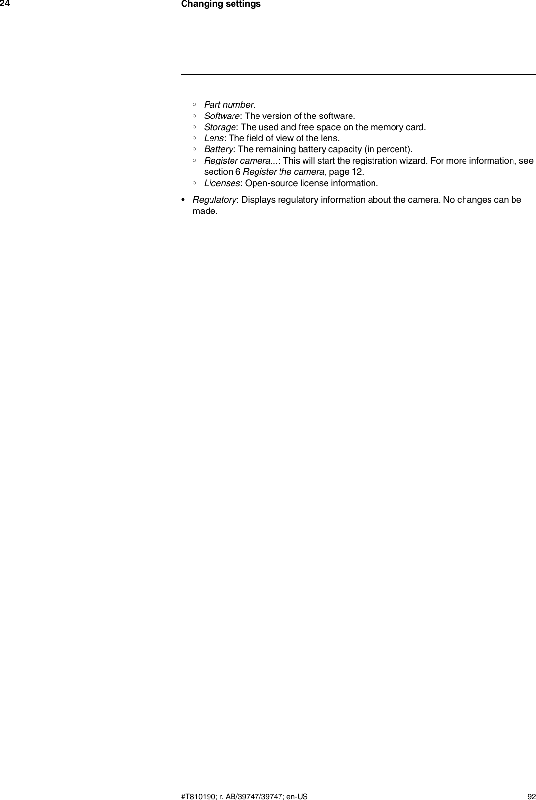 Changing settings24◦Part number.◦Software: The version of the software.◦Storage: The used and free space on the memory card.◦Lens: The field of view of the lens.◦Battery: The remaining battery capacity (in percent).◦Register camera...: This will start the registration wizard. For more information, seesection 6 Register the camera, page 12.◦Licenses: Open-source license information.•Regulatory: Displays regulatory information about the camera. No changes can bemade.#T810190; r. AB/39747/39747; en-US 92
