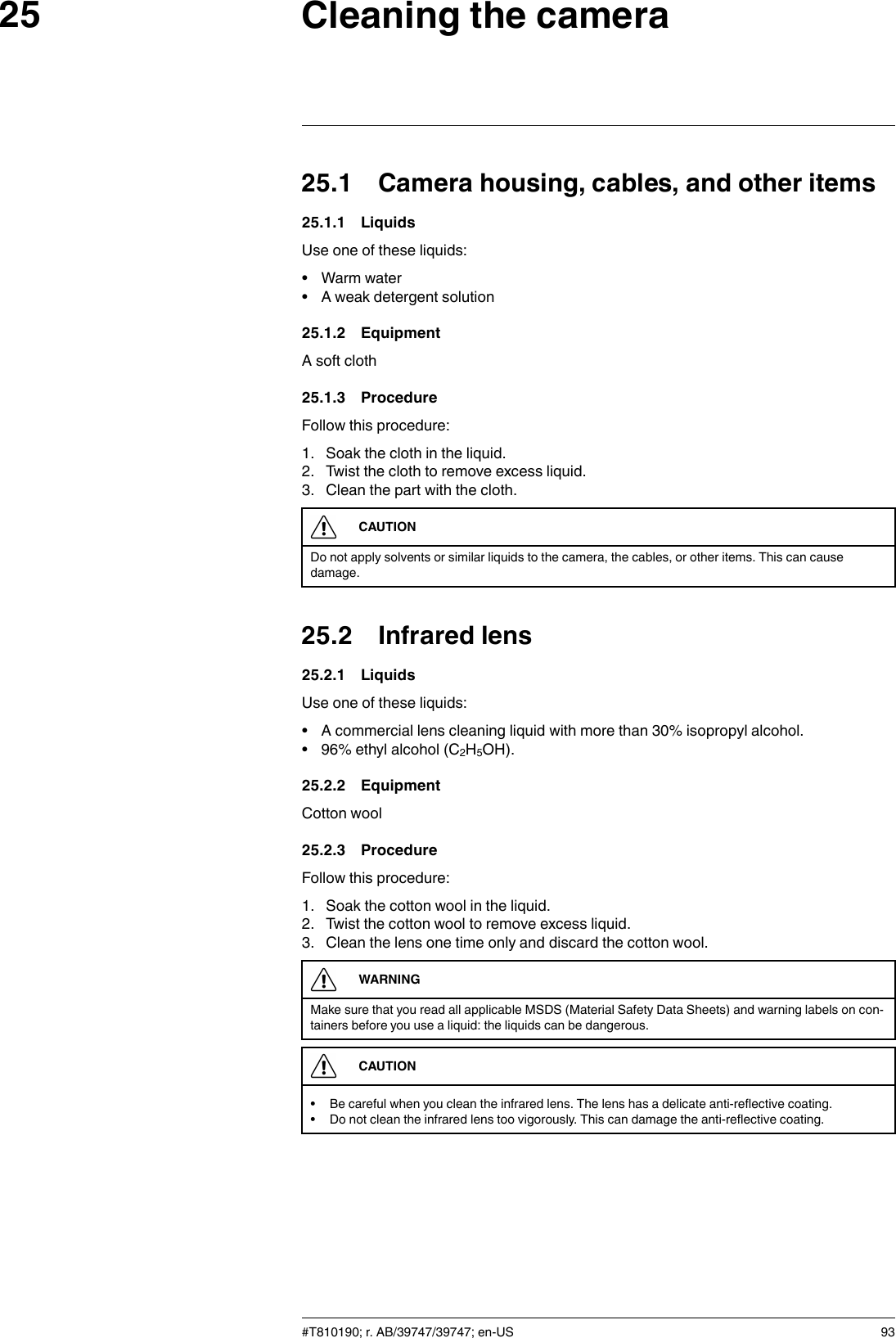 Cleaning the camera2525.1 Camera housing, cables, and other items25.1.1 LiquidsUse one of these liquids:• Warm water• A weak detergent solution25.1.2 EquipmentA soft cloth25.1.3 ProcedureFollow this procedure:1. Soak the cloth in the liquid.2. Twist the cloth to remove excess liquid.3. Clean the part with the cloth.CAUTIONDo not apply solvents or similar liquids to the camera, the cables, or other items. This can causedamage.25.2 Infrared lens25.2.1 LiquidsUse one of these liquids:• A commercial lens cleaning liquid with more than 30% isopropyl alcohol.• 96% ethyl alcohol (C2H5OH).25.2.2 EquipmentCotton wool25.2.3 ProcedureFollow this procedure:1. Soak the cotton wool in the liquid.2. Twist the cotton wool to remove excess liquid.3. Clean the lens one time only and discard the cotton wool.WARNINGMake sure that you read all applicable MSDS (Material Safety Data Sheets) and warning labels on con-tainers before you use a liquid: the liquids can be dangerous.CAUTION• Be careful when you clean the infrared lens. The lens has a delicate anti-reflective coating.• Do not clean the infrared lens too vigorously. This can damage the anti-reflective coating.#T810190; r. AB/39747/39747; en-US 93