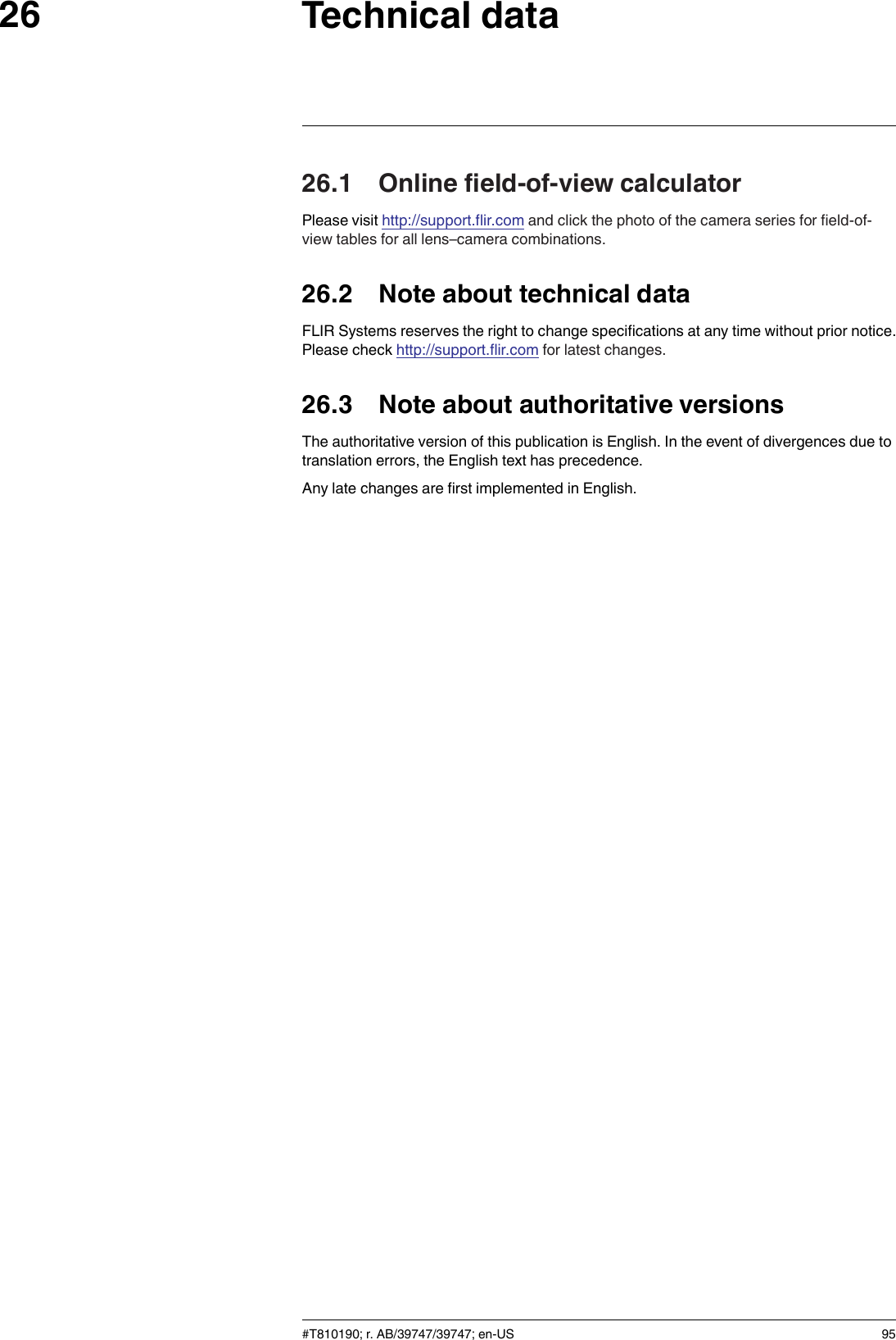 Technical data2626.1 Online field-of-view calculatorPlease visit http://support.flir.com and click the photo of the camera series for field-of-view tables for all lens–camera combinations.26.2 Note about technical dataFLIR Systems reserves the right to change specifications at any time without prior notice.Please check http://support.flir.com for latest changes.26.3 Note about authoritative versionsThe authoritative version of this publication is English. In the event of divergences due totranslation errors, the English text has precedence.Any late changes are first implemented in English.#T810190; r. AB/39747/39747; en-US 95