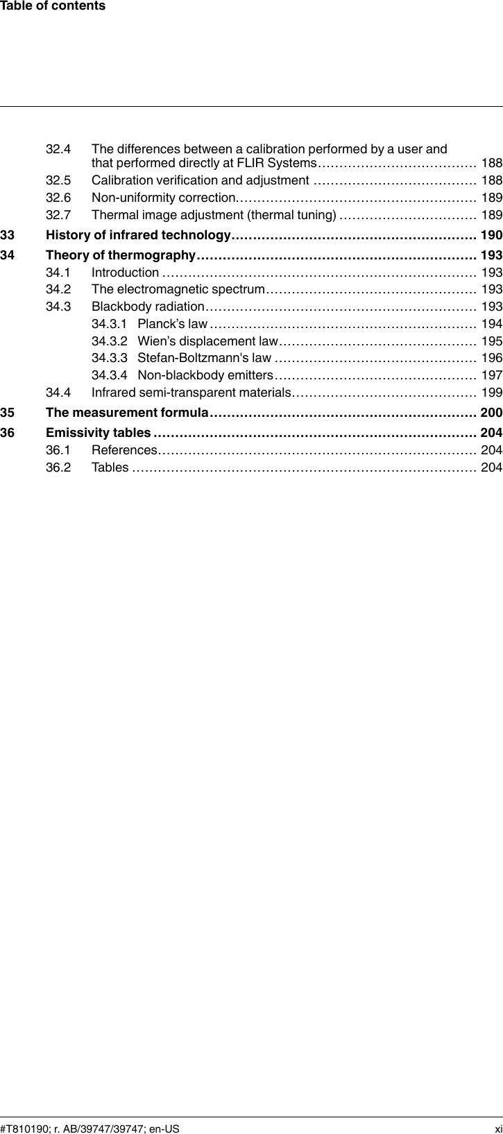 Table of contents32.4 The differences between a calibration performed by a user andthat performed directly at FLIR Systems..................................... 18832.5 Calibration verification and adjustment ...................................... 18832.6 Non-uniformity correction........................................................ 18932.7 Thermal image adjustment (thermal tuning) ................................ 18933 History of infrared technology......................................................... 19034 Theory of thermography................................................................. 19334.1 Introduction ......................................................................... 19334.2 The electromagnetic spectrum................................................. 19334.3 Blackbody radiation............................................................... 19334.3.1 Planck’s law .............................................................. 19434.3.2 Wien’s displacement law.............................................. 19534.3.3 Stefan-Boltzmann&apos;s law ............................................... 19634.3.4 Non-blackbody emitters............................................... 19734.4 Infrared semi-transparent materials........................................... 19935 The measurement formula.............................................................. 20036 Emissivity tables ........................................................................... 20436.1 References.......................................................................... 20436.2 Tables ................................................................................ 204#T810190; r. AB/39747/39747; en-US xi