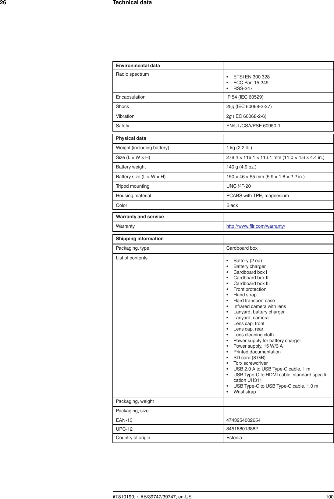 Technical data26Environmental dataRadio spectrum • ETSI EN 300 328• FCC Part 15.249• RSS-247Encapsulation IP 54 (IEC 60529)Shock 25g(IEC 60068-2-27)Vibration 2g(IEC 60068-2-6)Safety EN/UL/CSA/PSE 60950-1Physical dataWeight (including battery) 1 kg (2.2 lb.)Size (L × W × H) 278.4 × 116.1 × 113.1 mm (11.0 × 4.6 × 4.4 in.)Battery weight 140 g (4.9 oz.)Battery size (L × W × H) 150 × 46 × 55 mm (5.9 × 1.8 × 2.2 in.)Tripod mounting UNC ¼″-20Housing material PCABS with TPE, magnesiumColor BlackWarranty and serviceWarranty http://www.flir.com/warranty/Shipping informationPackaging, type Cardboard boxList of contents • Battery (2 ea)• Battery charger• Cardboard box I• Cardboard box II• Cardboard box III• Front protection• Hand strap• Hard transport case• Infrared camera with lens• Lanyard, battery charger• Lanyard, camera• Lens cap, front• Lens cap, rear• Lens cleaning cloth• Power supply for battery charger• Power supply, 15 W/3 A• Printed documentation• SD card (8 GB)• Torx screwdriver• USB 2.0 A to USB Type-C cable, 1 m• USB Type-C to HDMI cable, standard specifi-cation UH311• USB Type-C to USB Type-C cable, 1.0 m• Wrist strapPackaging, weightPackaging, sizeEAN-13 4743254002654UPC-12 845188013882Country of origin Estonia#T810190; r. AB/39747/39747; en-US 100