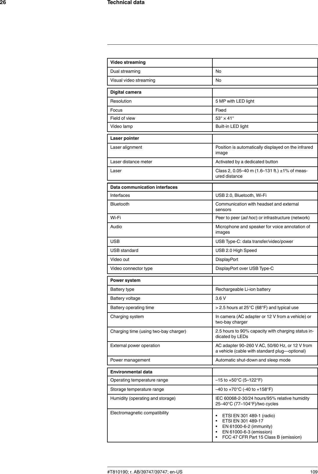 Technical data26Video streamingDual streaming NoVisual video streaming NoDigital cameraResolution 5 MP with LED lightFocus FixedField of view 53° × 41°Video lamp Built-in LED lightLaser pointerLaser alignment Position is automatically displayed on the infraredimageLaser distance meter Activated by a dedicated buttonLaser Class 2, 0.05–40 m (1.6–131 ft.) ±1% of meas-ured distanceData communication interfacesInterfaces USB 2.0, Bluetooth, Wi-FiBluetooth Communication with headset and externalsensorsWi-Fi Peer to peer (ad hoc) or infrastructure (network)Audio Microphone and speaker for voice annotation ofimagesUSB USB Type-C: data transfer/video/powerUSB standard USB 2.0 High SpeedVideo out DisplayPortVideo connector type DisplayPort over USB Type-CPower systemBattery type Rechargeable Li-ion batteryBattery voltage 3.6 VBattery operating time &gt; 2.5 hours at 25°C (68°F) and typical useCharging system In camera (AC adapter or 12 V from a vehicle) ortwo-bay chargerCharging time (using two-bay charger) 2.5 hours to 90% capacity with charging status in-dicated by LEDsExternal power operation AC adapter 90–260 V AC, 50/60 Hz, or 12 V froma vehicle (cable with standard plug—optional)Power management Automatic shut-down and sleep modeEnvironmental dataOperating temperature range –15 to +50°C (5–122°F)Storage temperature range –40 to +70°C (-40 to +158°F)Humidity (operating and storage) IEC 60068-2-30/24 hours/95% relative humidity25–40°C (77–104°F)/two cyclesElectromagnetic compatibility • ETSI EN 301 489-1 (radio)• ETSI EN 301 489-17• EN 61000-6-2 (immunity)• EN 61000-6-3 (emission)• FCC 47 CFR Part 15 Class B (emission)#T810190; r. AB/39747/39747; en-US 109
