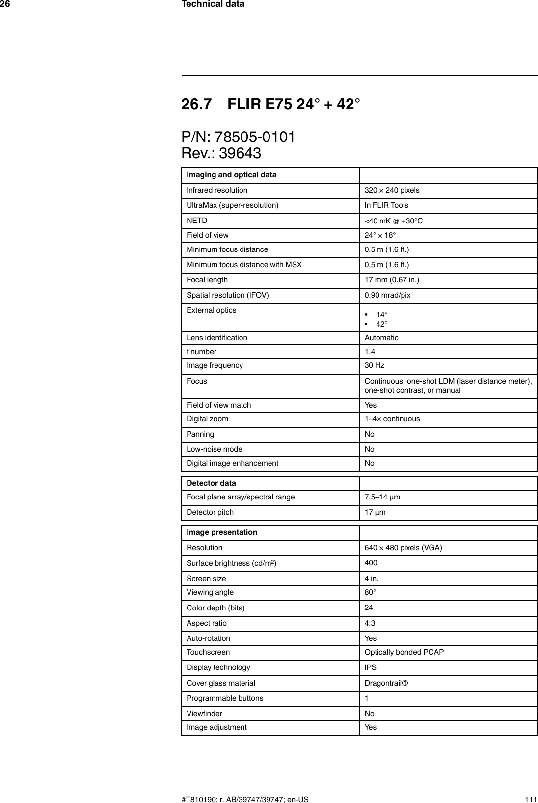 Technical data2626.7 FLIR E75 24° + 42°P/N: 78505-0101Rev.: 39643Imaging and optical dataInfrared resolution 320 × 240 pixelsUltraMax (super-resolution) In FLIR ToolsNETD &lt;40 mK @ +30°CField of view 24° × 18°Minimum focus distance 0.5 m (1.6 ft.)Minimum focus distance with MSX 0.5 m (1.6 ft.)Focal length 17 mm (0.67 in.)Spatial resolution (IFOV) 0.90 mrad/pixExternal optics • 14°• 42°Lens identification Automaticf number 1.4Image frequency 30 HzFocus Continuous, one-shot LDM (laser distance meter),one-shot contrast, or manualField of view match YesDigital zoom 1–4× continuousPanning NoLow-noise mode NoDigital image enhancement NoDetector dataFocal plane array/spectral range 7.5–14 µmDetector pitch 17 µmImage presentationResolution 640 × 480 pixels (VGA)Surface brightness (cd/m2)400Screen size 4 in.Viewing angle 80°Color depth (bits) 24Aspect ratio 4:3Auto-rotation YesTouchscreen Optically bonded PCAPDisplay technology IPSCover glass material Dragontrail®Programmable buttons 1Viewfinder NoImage adjustment Yes#T810190; r. AB/39747/39747; en-US 111