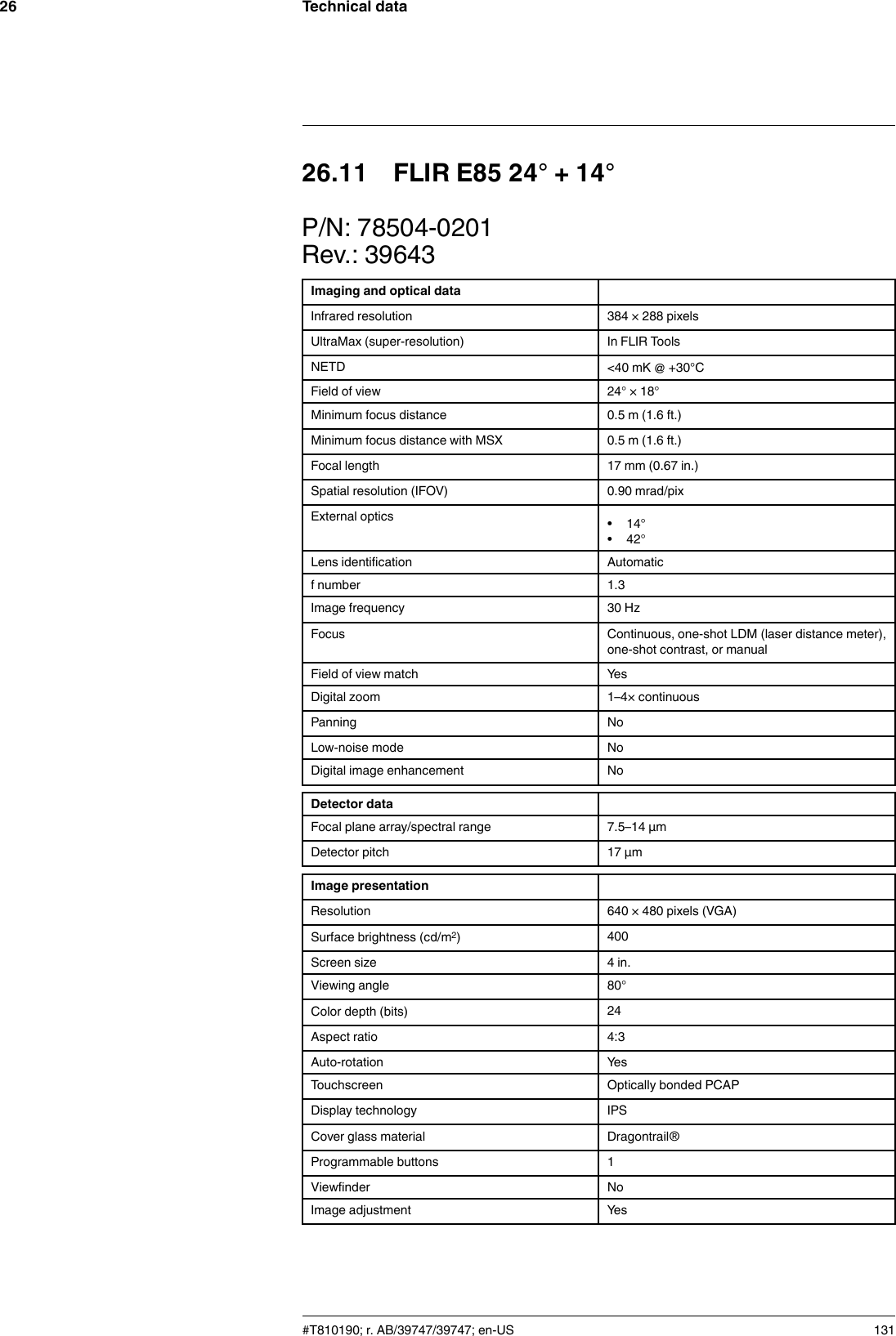 Technical data2626.11 FLIR E85 24° + 14°P/N: 78504-0201Rev.: 39643Imaging and optical dataInfrared resolution 384 × 288 pixelsUltraMax (super-resolution) In FLIR ToolsNETD &lt;40 mK @ +30°CField of view 24° × 18°Minimum focus distance 0.5 m (1.6 ft.)Minimum focus distance with MSX 0.5 m (1.6 ft.)Focal length 17 mm (0.67 in.)Spatial resolution (IFOV) 0.90 mrad/pixExternal optics • 14°• 42°Lens identification Automaticf number 1.3Image frequency 30 HzFocus Continuous, one-shot LDM (laser distance meter),one-shot contrast, or manualField of view match YesDigital zoom 1–4× continuousPanning NoLow-noise mode NoDigital image enhancement NoDetector dataFocal plane array/spectral range 7.5–14 µmDetector pitch 17 µmImage presentationResolution 640 × 480 pixels (VGA)Surface brightness (cd/m2)400Screen size 4 in.Viewing angle 80°Color depth (bits) 24Aspect ratio 4:3Auto-rotation YesTouchscreen Optically bonded PCAPDisplay technology IPSCover glass material Dragontrail®Programmable buttons 1Viewfinder NoImage adjustment Yes#T810190; r. AB/39747/39747; en-US 131