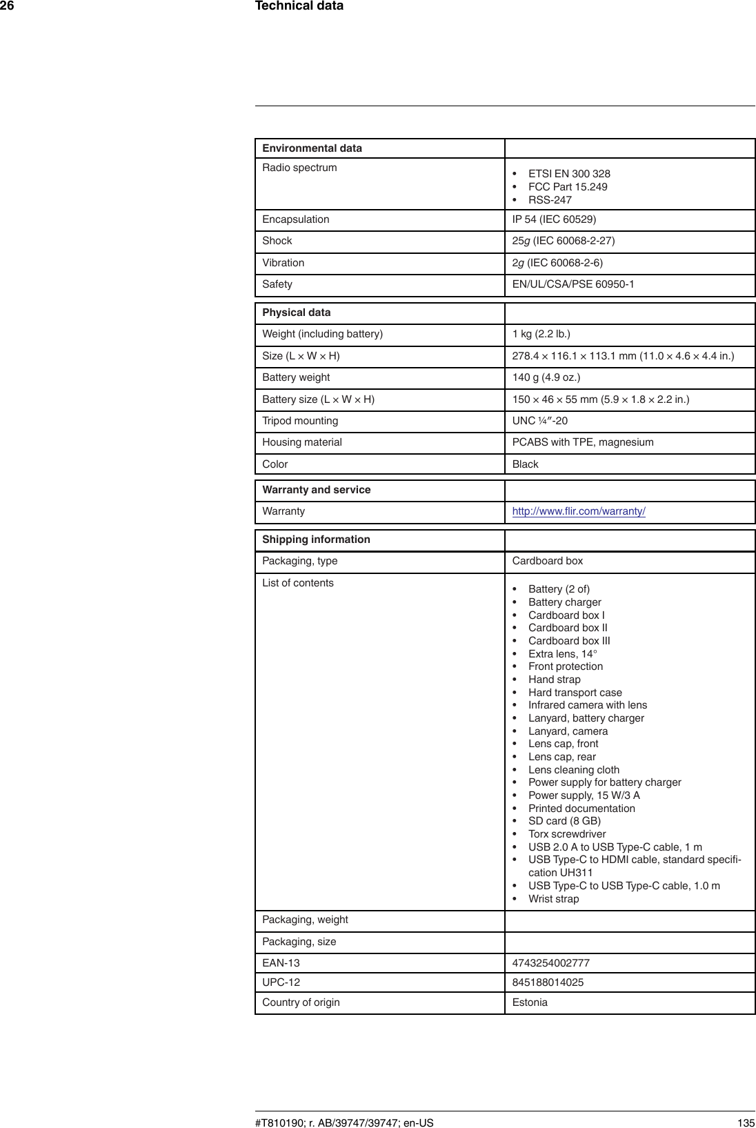 Technical data26Environmental dataRadio spectrum • ETSI EN 300 328• FCC Part 15.249• RSS-247Encapsulation IP 54 (IEC 60529)Shock 25g(IEC 60068-2-27)Vibration 2g(IEC 60068-2-6)Safety EN/UL/CSA/PSE 60950-1Physical dataWeight (including battery) 1 kg (2.2 lb.)Size (L × W × H) 278.4 × 116.1 × 113.1 mm (11.0 × 4.6 × 4.4 in.)Battery weight 140 g (4.9 oz.)Battery size (L × W × H) 150 × 46 × 55 mm (5.9 × 1.8 × 2.2 in.)Tripod mounting UNC ¼″-20Housing material PCABS with TPE, magnesiumColor BlackWarranty and serviceWarranty http://www.flir.com/warranty/Shipping informationPackaging, type Cardboard boxList of contents • Battery (2 of)• Battery charger• Cardboard box I• Cardboard box II• Cardboard box III• Extra lens, 14°• Front protection• Hand strap• Hard transport case• Infrared camera with lens• Lanyard, battery charger• Lanyard, camera• Lens cap, front• Lens cap, rear• Lens cleaning cloth• Power supply for battery charger• Power supply, 15 W/3 A• Printed documentation• SD card (8 GB)• Torx screwdriver• USB 2.0 A to USB Type-C cable, 1 m• USB Type-C to HDMI cable, standard specifi-cation UH311• USB Type-C to USB Type-C cable, 1.0 m• Wrist strapPackaging, weightPackaging, sizeEAN-13 4743254002777UPC-12 845188014025Country of origin Estonia#T810190; r. AB/39747/39747; en-US 135