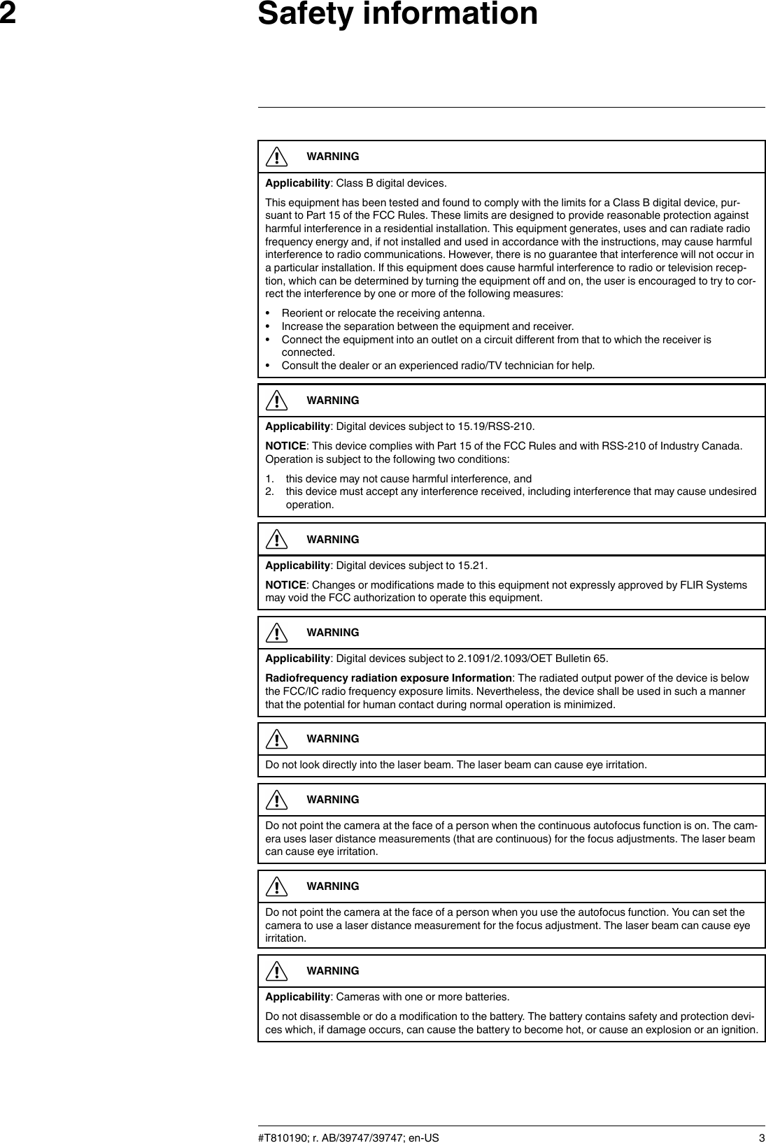 Safety information2WARNINGApplicability: Class B digital devices.This equipment has been tested and found to comply with the limits for a Class B digital device, pur-suant to Part 15 of the FCC Rules. These limits are designed to provide reasonable protection againstharmful interference in a residential installation. This equipment generates, uses and can radiate radiofrequency energy and, if not installed and used in accordance with the instructions, may cause harmfulinterference to radio communications. However, there is no guarantee that interference will not occur ina particular installation. If this equipment does cause harmful interference to radio or television recep-tion, which can be determined by turning the equipment off and on, the user is encouraged to try to cor-rect the interference by one or more of the following measures:• Reorient or relocate the receiving antenna.• Increase the separation between the equipment and receiver.• Connect the equipment into an outlet on a circuit different from that to which the receiver isconnected.• Consult the dealer or an experienced radio/TV technician for help.WARNINGApplicability: Digital devices subject to 15.19/RSS-210.NOTICE: This device complies with Part 15 of the FCC Rules and with RSS-210 of Industry Canada.Operation is subject to the following two conditions:1. this device may not cause harmful interference, and2. this device must accept any interference received, including interference that may cause undesiredoperation.WARNINGApplicability: Digital devices subject to 15.21.NOTICE: Changes or modifications made to this equipment not expressly approved by FLIR Systemsmay void the FCC authorization to operate this equipment.WARNINGApplicability: Digital devices subject to 2.1091/2.1093/OET Bulletin 65.Radiofrequency radiation exposure Information: The radiated output power of the device is belowthe FCC/IC radio frequency exposure limits. Nevertheless, the device shall be used in such a mannerthat the potential for human contact during normal operation is minimized.WARNINGDo not look directly into the laser beam. The laser beam can cause eye irritation.WARNINGDo not point the camera at the face of a person when the continuous autofocus function is on. The cam-era uses laser distance measurements (that are continuous) for the focus adjustments. The laser beamcan cause eye irritation.WARNINGDo not point the camera at the face of a person when you use the autofocus function. You can set thecamera to use a laser distance measurement for the focus adjustment. The laser beam can cause eyeirritation.WARNINGApplicability: Cameras with one or more batteries.Do not disassemble or do a modification to the battery. The battery contains safety and protection devi-ces which, if damage occurs, can cause the battery to become hot, or cause an explosion or an ignition.#T810190; r. AB/39747/39747; en-US 3