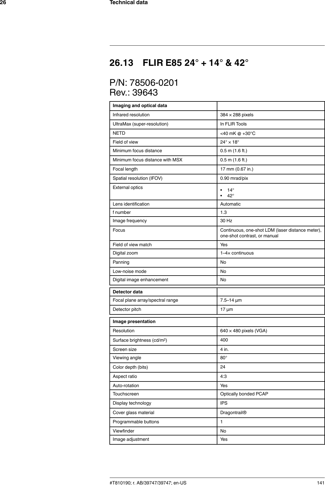 Technical data2626.13 FLIR E85 24° + 14° &amp; 42°P/N: 78506-0201Rev.: 39643Imaging and optical dataInfrared resolution 384 × 288 pixelsUltraMax (super-resolution) In FLIR ToolsNETD &lt;40 mK @ +30°CField of view 24° × 18°Minimum focus distance 0.5 m (1.6 ft.)Minimum focus distance with MSX 0.5 m (1.6 ft.)Focal length 17 mm (0.67 in.)Spatial resolution (IFOV) 0.90 mrad/pixExternal optics • 14°• 42°Lens identification Automaticf number 1.3Image frequency 30 HzFocus Continuous, one-shot LDM (laser distance meter),one-shot contrast, or manualField of view match YesDigital zoom 1–4× continuousPanning NoLow-noise mode NoDigital image enhancement NoDetector dataFocal plane array/spectral range 7.5–14 µmDetector pitch 17 µmImage presentationResolution 640 × 480 pixels (VGA)Surface brightness (cd/m2)400Screen size 4 in.Viewing angle 80°Color depth (bits) 24Aspect ratio 4:3Auto-rotation YesTouchscreen Optically bonded PCAPDisplay technology IPSCover glass material Dragontrail®Programmable buttons 1Viewfinder NoImage adjustment Yes#T810190; r. AB/39747/39747; en-US 141