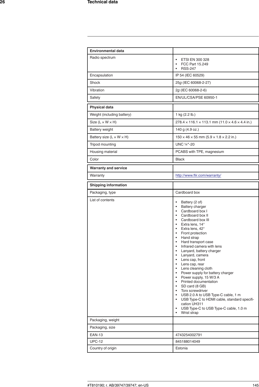 Technical data26Environmental dataRadio spectrum • ETSI EN 300 328• FCC Part 15.249• RSS-247Encapsulation IP 54 (IEC 60529)Shock 25g(IEC 60068-2-27)Vibration 2g(IEC 60068-2-6)Safety EN/UL/CSA/PSE 60950-1Physical dataWeight (including battery) 1 kg (2.2 lb.)Size (L × W × H) 278.4 × 116.1 × 113.1 mm (11.0 × 4.6 × 4.4 in.)Battery weight 140 g (4.9 oz.)Battery size (L × W × H) 150 × 46 × 55 mm (5.9 × 1.8 × 2.2 in.)Tripod mounting UNC ¼″-20Housing material PCABS with TPE, magnesiumColor BlackWarranty and serviceWarranty http://www.flir.com/warranty/Shipping informationPackaging, type Cardboard boxList of contents • Battery (2 of)• Battery charger• Cardboard box I• Cardboard box II• Cardboard box III• Extra lens, 14°• Extra lens, 42°• Front protection• Hand strap• Hard transport case• Infrared camera with lens• Lanyard, battery charger• Lanyard, camera• Lens cap, front• Lens cap, rear• Lens cleaning cloth• Power supply for battery charger• Power supply, 15 W/3 A• Printed documentation• SD card (8 GB)• Torx screwdriver• USB 2.0 A to USB Type-C cable, 1 m• USB Type-C to HDMI cable, standard specifi-cation UH311• USB Type-C to USB Type-C cable, 1.0 m• Wrist strapPackaging, weightPackaging, sizeEAN-13 4743254002791UPC-12 845188014049Country of origin Estonia#T810190; r. AB/39747/39747; en-US 145