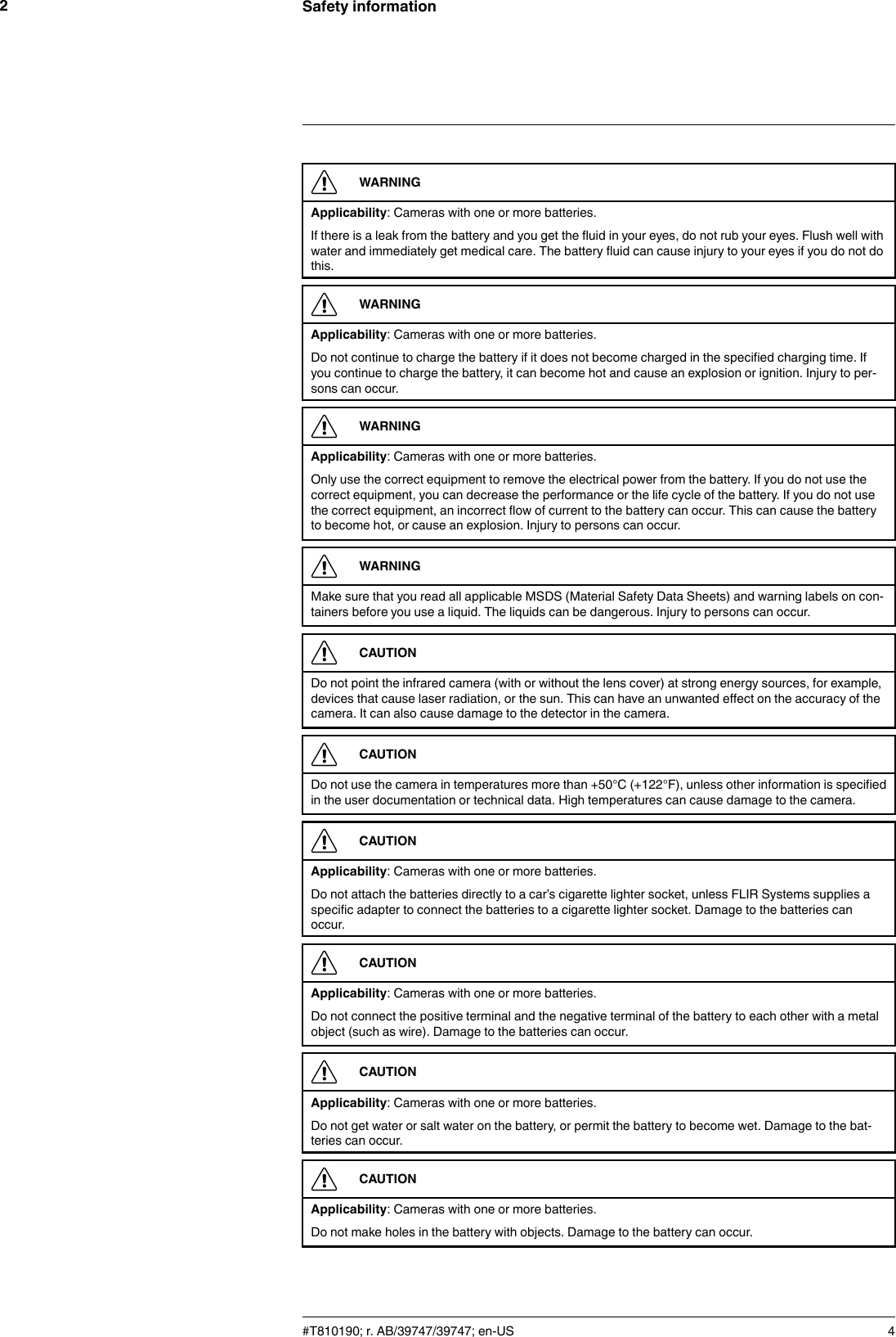 Safety information2WARNINGApplicability: Cameras with one or more batteries.If there is a leak from the battery and you get the fluid in your eyes, do not rub your eyes. Flush well withwater and immediately get medical care. The battery fluid can cause injury to your eyes if you do not dothis.WARNINGApplicability: Cameras with one or more batteries.Do not continue to charge the battery if it does not become charged in the specified charging time. Ifyou continue to charge the battery, it can become hot and cause an explosion or ignition. Injury to per-sons can occur.WARNINGApplicability: Cameras with one or more batteries.Only use the correct equipment to remove the electrical power from the battery. If you do not use thecorrect equipment, you can decrease the performance or the life cycle of the battery. If you do not usethe correct equipment, an incorrect flow of current to the battery can occur. This can cause the batteryto become hot, or cause an explosion. Injury to persons can occur.WARNINGMake sure that you read all applicable MSDS (Material Safety Data Sheets) and warning labels on con-tainers before you use a liquid. The liquids can be dangerous. Injury to persons can occur.CAUTIONDo not point the infrared camera (with or without the lens cover) at strong energy sources, for example,devices that cause laser radiation, or the sun. This can have an unwanted effect on the accuracy of thecamera. It can also cause damage to the detector in the camera.CAUTIONDo not use the camera in temperatures more than +50°C (+122°F), unless other information is specifiedin the user documentation or technical data. High temperatures can cause damage to the camera.CAUTIONApplicability: Cameras with one or more batteries.Do not attach the batteries directly to a car’s cigarette lighter socket, unless FLIR Systems supplies aspecific adapter to connect the batteries to a cigarette lighter socket. Damage to the batteries canoccur.CAUTIONApplicability: Cameras with one or more batteries.Do not connect the positive terminal and the negative terminal of the battery to each other with a metalobject (such as wire). Damage to the batteries can occur.CAUTIONApplicability: Cameras with one or more batteries.Do not get water or salt water on the battery, or permit the battery to become wet. Damage to the bat-teries can occur.CAUTIONApplicability: Cameras with one or more batteries.Do not make holes in the battery with objects. Damage to the battery can occur.#T810190; r. AB/39747/39747; en-US 4
