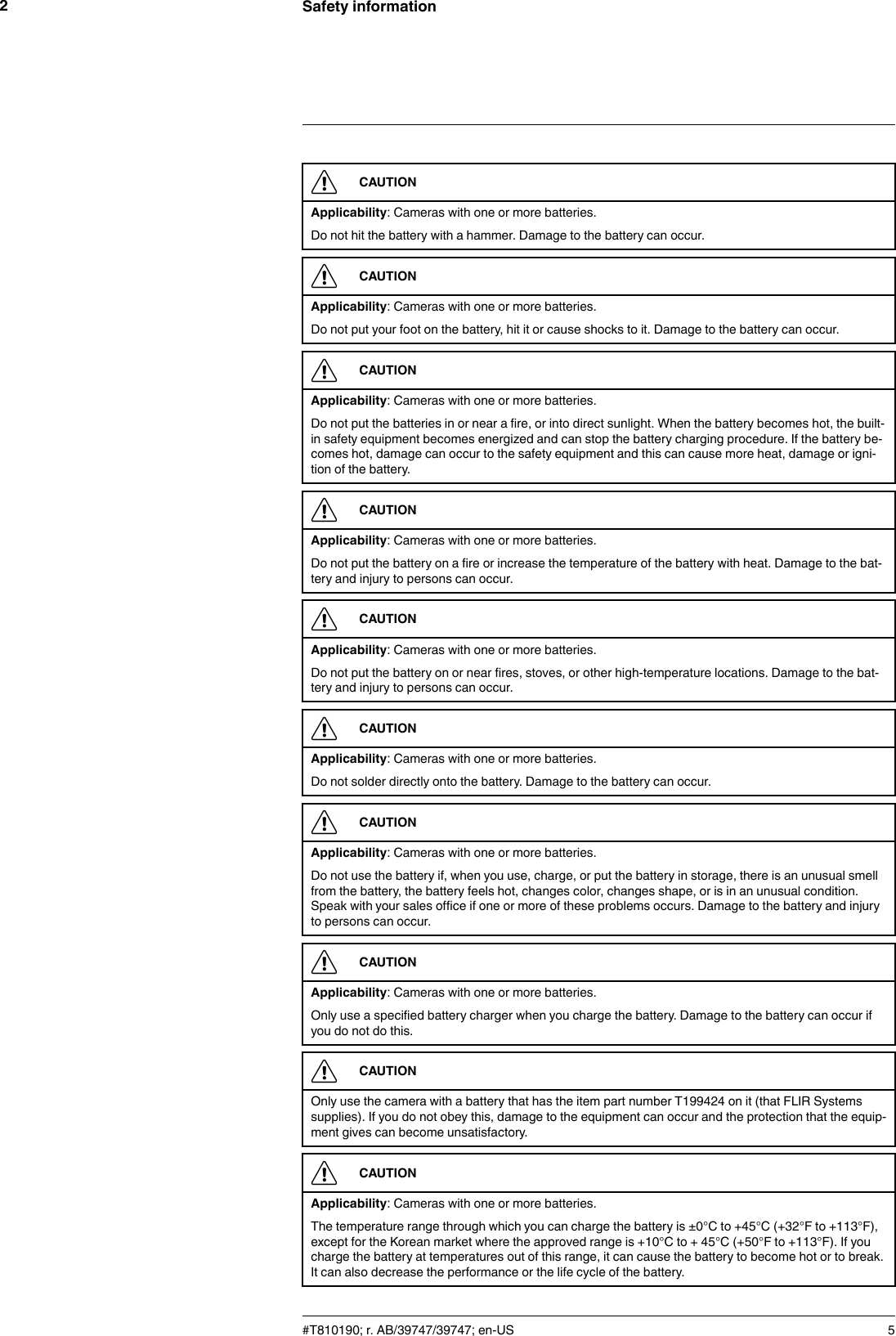 Safety information2CAUTIONApplicability: Cameras with one or more batteries.Do not hit the battery with a hammer. Damage to the battery can occur.CAUTIONApplicability: Cameras with one or more batteries.Do not put your foot on the battery, hit it or cause shocks to it. Damage to the battery can occur.CAUTIONApplicability: Cameras with one or more batteries.Do not put the batteries in or near a fire, or into direct sunlight. When the battery becomes hot, the built-in safety equipment becomes energized and can stop the battery charging procedure. If the battery be-comes hot, damage can occur to the safety equipment and this can cause more heat, damage or igni-tion of the battery.CAUTIONApplicability: Cameras with one or more batteries.Do not put the battery on a fire or increase the temperature of the battery with heat. Damage to the bat-tery and injury to persons can occur.CAUTIONApplicability: Cameras with one or more batteries.Do not put the battery on or near fires, stoves, or other high-temperature locations. Damage to the bat-tery and injury to persons can occur.CAUTIONApplicability: Cameras with one or more batteries.Do not solder directly onto the battery. Damage to the battery can occur.CAUTIONApplicability: Cameras with one or more batteries.Do not use the battery if, when you use, charge, or put the battery in storage, there is an unusual smellfrom the battery, the battery feels hot, changes color, changes shape, or is in an unusual condition.Speak with your sales office if one or more of these problems occurs. Damage to the battery and injuryto persons can occur.CAUTIONApplicability: Cameras with one or more batteries.Only use a specified battery charger when you charge the battery. Damage to the battery can occur ifyou do not do this.CAUTIONOnly use the camera with a battery that has the item part number T199424 on it (that FLIR Systemssupplies). If you do not obey this, damage to the equipment can occur and the protection that the equip-ment gives can become unsatisfactory.CAUTIONApplicability: Cameras with one or more batteries.The temperature range through which you can charge the battery is ±0°C to +45°C (+32°F to +113°F),except for the Korean market where the approved range is +10°C to + 45°C (+50°F to +113°F). If youcharge the battery at temperatures out of this range, it can cause the battery to become hot or to break.It can also decrease the performance or the life cycle of the battery.#T810190; r. AB/39747/39747; en-US 5