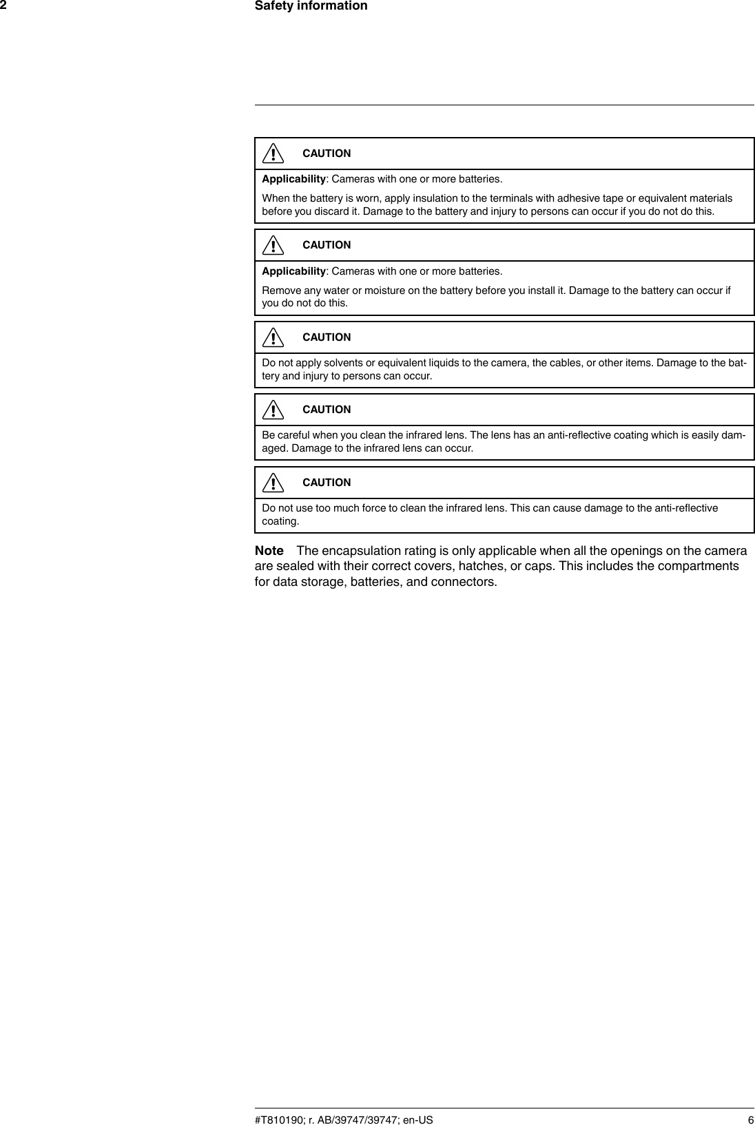 Safety information2CAUTIONApplicability: Cameras with one or more batteries.When the battery is worn, apply insulation to the terminals with adhesive tape or equivalent materialsbefore you discard it. Damage to the battery and injury to persons can occur if you do not do this.CAUTIONApplicability: Cameras with one or more batteries.Remove any water or moisture on the battery before you install it. Damage to the battery can occur ifyou do not do this.CAUTIONDo not apply solvents or equivalent liquids to the camera, the cables, or other items. Damage to the bat-tery and injury to persons can occur.CAUTIONBe careful when you clean the infrared lens. The lens has an anti-reflective coating which is easily dam-aged. Damage to the infrared lens can occur.CAUTIONDo not use too much force to clean the infrared lens. This can cause damage to the anti-reflectivecoating.Note The encapsulation rating is only applicable when all the openings on the cameraare sealed with their correct covers, hatches, or caps. This includes the compartmentsfor data storage, batteries, and connectors.#T810190; r. AB/39747/39747; en-US 6