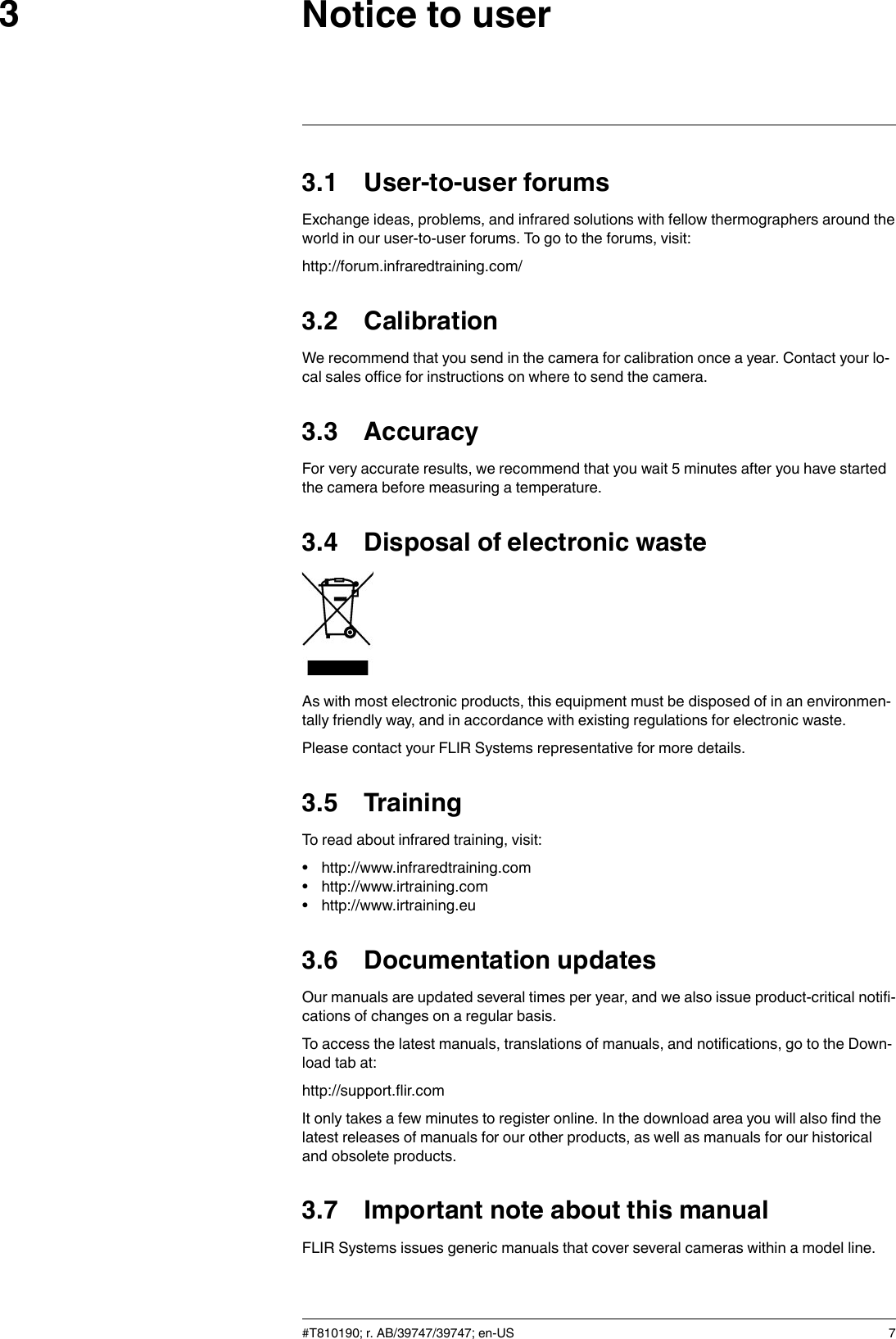 Notice to user33.1 User-to-user forumsExchange ideas, problems, and infrared solutions with fellow thermographers around theworld in our user-to-user forums. To go to the forums, visit:http://forum.infraredtraining.com/3.2 CalibrationWe recommend that you send in the camera for calibration once a year. Contact your lo-cal sales office for instructions on where to send the camera.3.3 AccuracyFor very accurate results, we recommend that you wait 5 minutes after you have startedthe camera before measuring a temperature.3.4 Disposal of electronic wasteAs with most electronic products, this equipment must be disposed of in an environmen-tally friendly way, and in accordance with existing regulations for electronic waste.Please contact your FLIR Systems representative for more details.3.5 TrainingTo read about infrared training, visit:• http://www.infraredtraining.com• http://www.irtraining.com• http://www.irtraining.eu3.6 Documentation updatesOur manuals are updated several times per year, and we also issue product-critical notifi-cations of changes on a regular basis.To access the latest manuals, translations of manuals, and notifications, go to the Down-load tab at:http://support.flir.comIt only takes a few minutes to register online. In the download area you will also find thelatest releases of manuals for our other products, as well as manuals for our historicaland obsolete products.3.7 Important note about this manualFLIR Systems issues generic manuals that cover several cameras within a model line.#T810190; r. AB/39747/39747; en-US 7