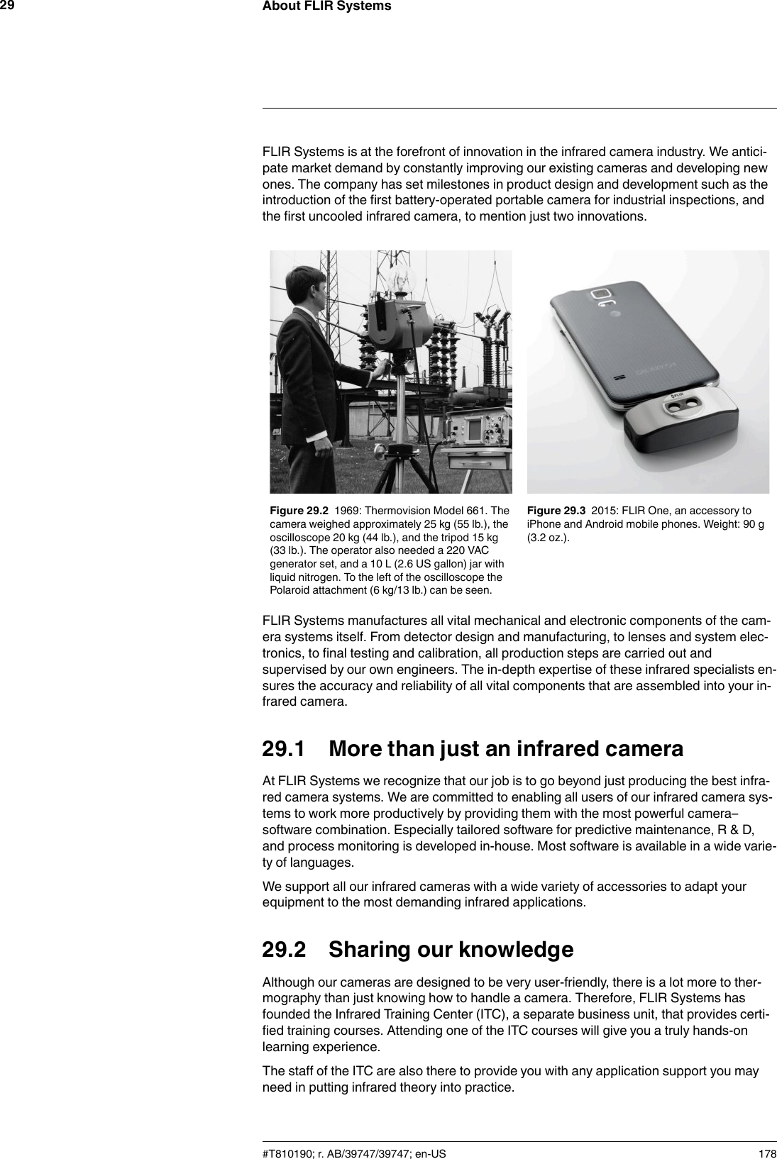 About FLIR Systems29FLIR Systems is at the forefront of innovation in the infrared camera industry. We antici-pate market demand by constantly improving our existing cameras and developing newones. The company has set milestones in product design and development such as theintroduction of the first battery-operated portable camera for industrial inspections, andthe first uncooled infrared camera, to mention just two innovations.Figure 29.2 1969: Thermovision Model 661. Thecamera weighed approximately 25 kg (55 lb.), theoscilloscope 20 kg (44 lb.), and the tripod 15 kg(33 lb.). The operator also needed a 220 VACgenerator set, and a 10 L (2.6 US gallon) jar withliquid nitrogen. To the left of the oscilloscope thePolaroid attachment (6 kg/13 lb.) can be seen.Figure 29.3 2015: FLIR One, an accessory toiPhone and Android mobile phones. Weight: 90 g(3.2 oz.).FLIR Systems manufactures all vital mechanical and electronic components of the cam-era systems itself. From detector design and manufacturing, to lenses and system elec-tronics, to final testing and calibration, all production steps are carried out andsupervised by our own engineers. The in-depth expertise of these infrared specialists en-sures the accuracy and reliability of all vital components that are assembled into your in-frared camera.29.1 More than just an infrared cameraAt FLIR Systems we recognize that our job is to go beyond just producing the best infra-red camera systems. We are committed to enabling all users of our infrared camera sys-tems to work more productively by providing them with the most powerful camera–software combination. Especially tailored software for predictive maintenance, R &amp; D,and process monitoring is developed in-house. Most software is available in a wide varie-ty of languages.We support all our infrared cameras with a wide variety of accessories to adapt yourequipment to the most demanding infrared applications.29.2 Sharing our knowledgeAlthough our cameras are designed to be very user-friendly, there is a lot more to ther-mography than just knowing how to handle a camera. Therefore, FLIR Systems hasfounded the Infrared Training Center (ITC), a separate business unit, that provides certi-fied training courses. Attending one of the ITC courses will give you a truly hands-onlearning experience.The staff of the ITC are also there to provide you with any application support you mayneed in putting infrared theory into practice.#T810190; r. AB/39747/39747; en-US 178