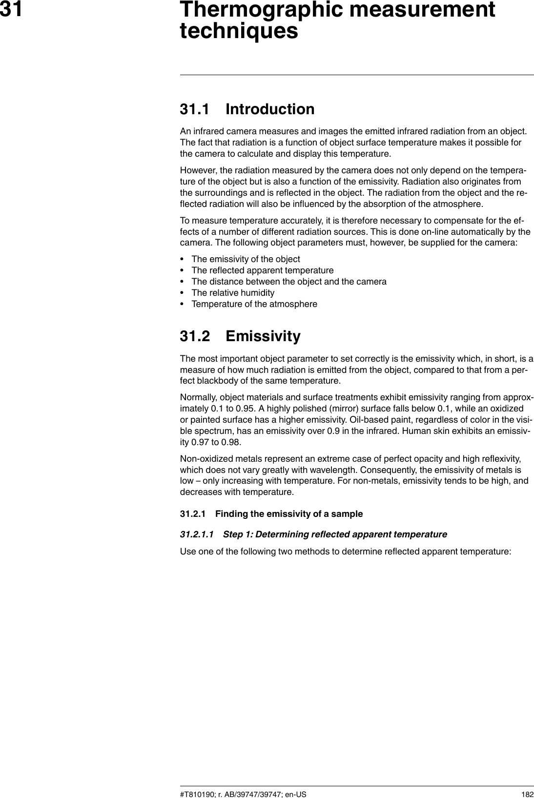 Thermographic measurementtechniques3131.1 IntroductionAn infrared camera measures and images the emitted infrared radiation from an object.The fact that radiation is a function of object surface temperature makes it possible forthe camera to calculate and display this temperature.However, the radiation measured by the camera does not only depend on the tempera-ture of the object but is also a function of the emissivity. Radiation also originates fromthe surroundings and is reflected in the object. The radiation from the object and the re-flected radiation will also be influenced by the absorption of the atmosphere.To measure temperature accurately, it is therefore necessary to compensate for the ef-fects of a number of different radiation sources. This is done on-line automatically by thecamera. The following object parameters must, however, be supplied for the camera:• The emissivity of the object• The reflected apparent temperature• The distance between the object and the camera• The relative humidity• Temperature of the atmosphere31.2 EmissivityThe most important object parameter to set correctly is the emissivity which, in short, is ameasure of how much radiation is emitted from the object, compared to that from a per-fect blackbody of the same temperature.Normally, object materials and surface treatments exhibit emissivity ranging from approx-imately 0.1 to 0.95. A highly polished (mirror) surface falls below 0.1, while an oxidizedor painted surface has a higher emissivity. Oil-based paint, regardless of color in the visi-ble spectrum, has an emissivity over 0.9 in the infrared. Human skin exhibits an emissiv-ity 0.97 to 0.98.Non-oxidized metals represent an extreme case of perfect opacity and high reflexivity,which does not vary greatly with wavelength. Consequently, the emissivity of metals islow – only increasing with temperature. For non-metals, emissivity tends to be high, anddecreases with temperature.31.2.1 Finding the emissivity of a sample31.2.1.1 Step 1: Determining reflected apparent temperatureUse one of the following two methods to determine reflected apparent temperature:#T810190; r. AB/39747/39747; en-US 182