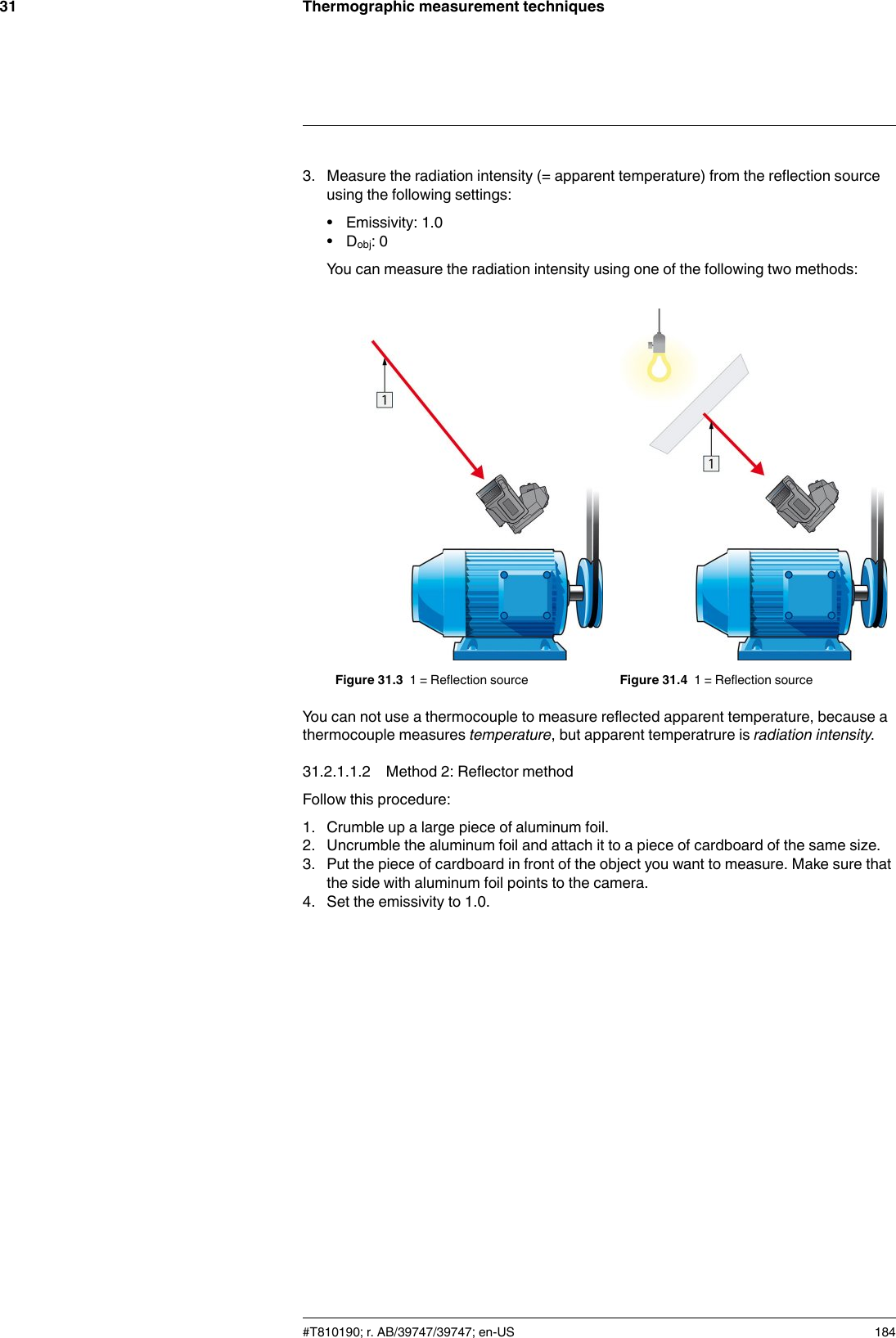 Thermographic measurement techniques313. Measure the radiation intensity (= apparent temperature) from the reflection sourceusing the following settings:• Emissivity: 1.0• Dobj: 0You can measure the radiation intensity using one of the following two methods:Figure 31.3 1 = Reflection source Figure 31.4 1 = Reflection sourceYou can not use a thermocouple to measure reflected apparent temperature, because athermocouple measures temperature, but apparent temperatrure is radiation intensity.31.2.1.1.2 Method 2: Reflector methodFollow this procedure:1. Crumble up a large piece of aluminum foil.2. Uncrumble the aluminum foil and attach it to a piece of cardboard of the same size.3. Put the piece of cardboard in front of the object you want to measure. Make sure thatthe side with aluminum foil points to the camera.4. Set the emissivity to 1.0.#T810190; r. AB/39747/39747; en-US 184