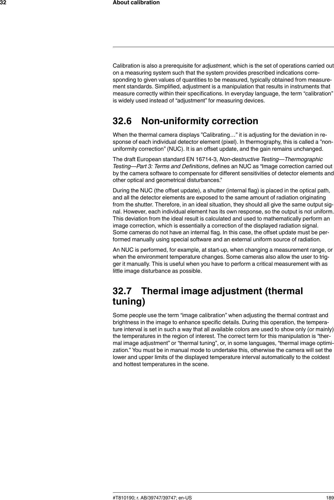 About calibration32Calibration is also a prerequisite for adjustment, which is the set of operations carried outon a measuring system such that the system provides prescribed indications corre-sponding to given values of quantities to be measured, typically obtained from measure-ment standards. Simplified, adjustment is a manipulation that results in instruments thatmeasure correctly within their specifications. In everyday language, the term “calibration”is widely used instead of “adjustment” for measuring devices.32.6 Non-uniformity correctionWhen the thermal camera displays ”Calibrating…” it is adjusting for the deviation in re-sponse of each individual detector element (pixel). In thermography, this is called a ”non-uniformity correction” (NUC). It is an offset update, and the gain remains unchanged.The draft European standard EN 16714-3, Non-destructive Testing—ThermographicTesting—Part 3: Terms and Definitions, defines an NUC as “Image correction carried outby the camera software to compensate for different sensitivities of detector elements andother optical and geometrical disturbances.”During the NUC (the offset update), a shutter (internal flag) is placed in the optical path,and all the detector elements are exposed to the same amount of radiation originatingfrom the shutter. Therefore, in an ideal situation, they should all give the same output sig-nal. However, each individual element has its own response, so the output is not uniform.This deviation from the ideal result is calculated and used to mathematically perform animage correction, which is essentially a correction of the displayed radiation signal.Some cameras do not have an internal flag. In this case, the offset update must be per-formed manually using special software and an external uniform source of radiation.An NUC is performed, for example, at start-up, when changing a measurement range, orwhen the environment temperature changes. Some cameras also allow the user to trig-ger it manually. This is useful when you have to perform a critical measurement with aslittle image disturbance as possible.32.7 Thermal image adjustment (thermaltuning)Some people use the term “image calibration” when adjusting the thermal contrast andbrightness in the image to enhance specific details. During this operation, the tempera-ture interval is set in such a way that all available colors are used to show only (or mainly)the temperatures in the region of interest. The correct term for this manipulation is “ther-mal image adjustment” or “thermal tuning”, or, in some languages, “thermal image optimi-zation.” You must be in manual mode to undertake this, otherwise the camera will set thelower and upper limits of the displayed temperature interval automatically to the coldestand hottest temperatures in the scene.#T810190; r. AB/39747/39747; en-US 189