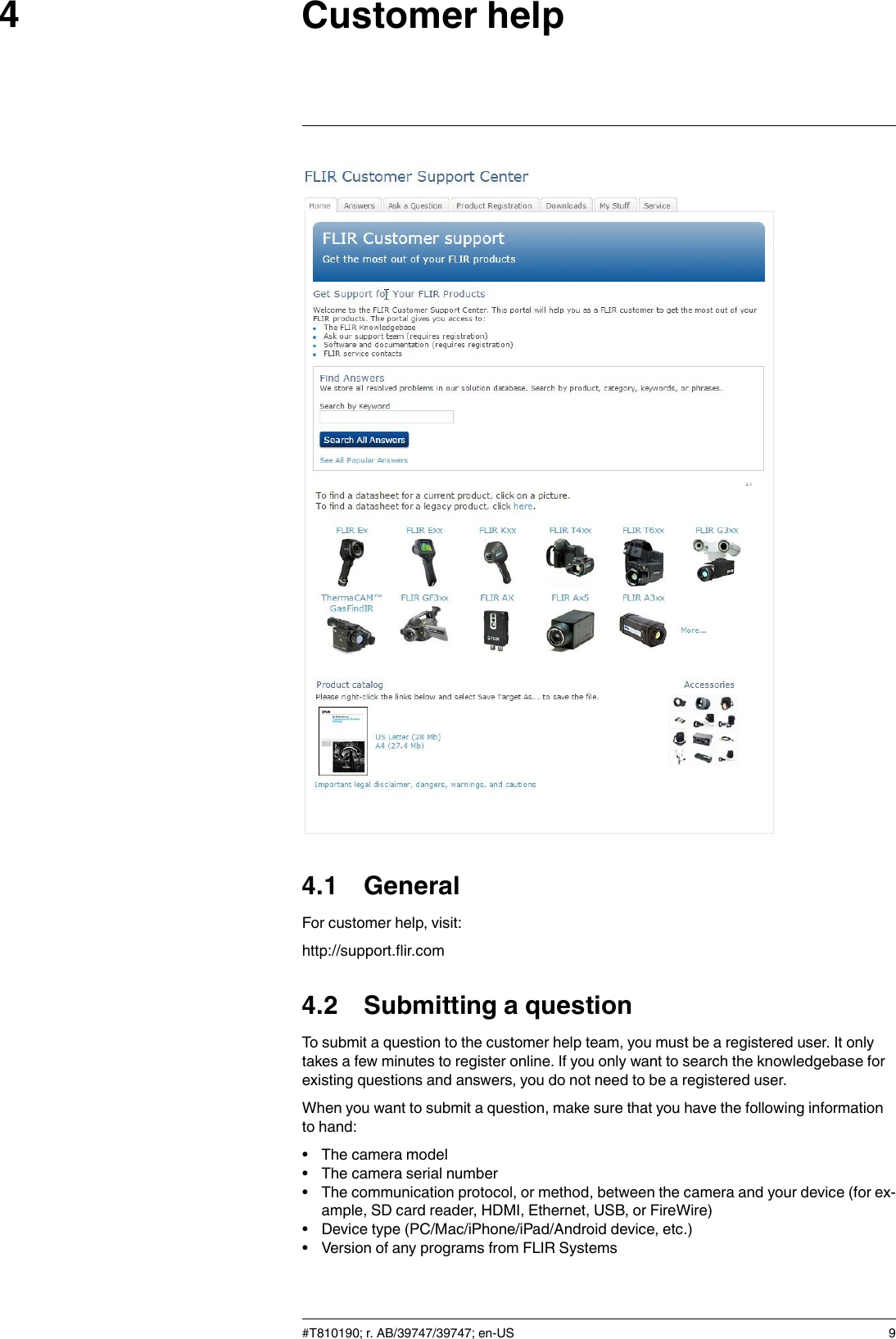 Customer help44.1 GeneralFor customer help, visit:http://support.flir.com4.2 Submitting a questionTo submit a question to the customer help team, you must be a registered user. It onlytakes a few minutes to register online. If you only want to search the knowledgebase forexisting questions and answers, you do not need to be a registered user.When you want to submit a question, make sure that you have the following informationto hand:• The camera model• The camera serial number• The communication protocol, or method, between the camera and your device (for ex-ample, SD card reader, HDMI, Ethernet, USB, or FireWire)• Device type (PC/Mac/iPhone/iPad/Android device, etc.)• Version of any programs from FLIR Systems#T810190; r. AB/39747/39747; en-US 9