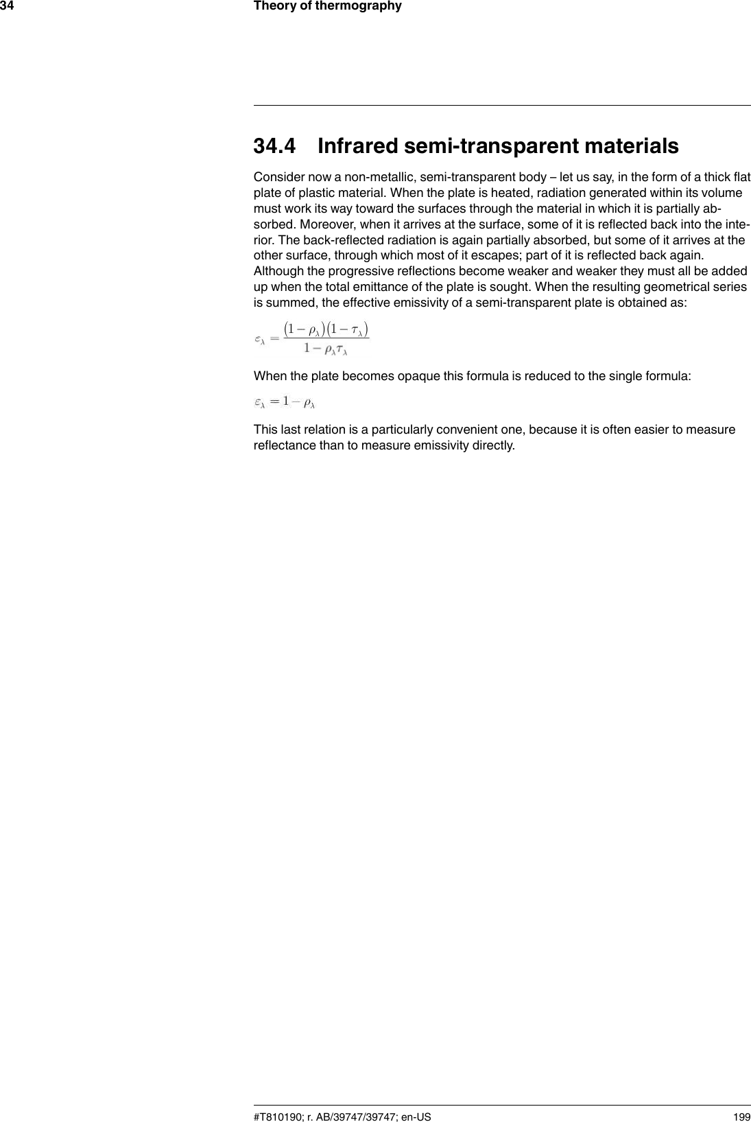 Theory of thermography3434.4 Infrared semi-transparent materialsConsider now a non-metallic, semi-transparent body – let us say, in the form of a thick flatplate of plastic material. When the plate is heated, radiation generated within its volumemust work its way toward the surfaces through the material in which it is partially ab-sorbed. Moreover, when it arrives at the surface, some of it is reflected back into the inte-rior. The back-reflected radiation is again partially absorbed, but some of it arrives at theother surface, through which most of it escapes; part of it is reflected back again.Although the progressive reflections become weaker and weaker they must all be addedup when the total emittance of the plate is sought. When the resulting geometrical seriesis summed, the effective emissivity of a semi-transparent plate is obtained as:When the plate becomes opaque this formula is reduced to the single formula:This last relation is a particularly convenient one, because it is often easier to measurereflectance than to measure emissivity directly.#T810190; r. AB/39747/39747; en-US 199