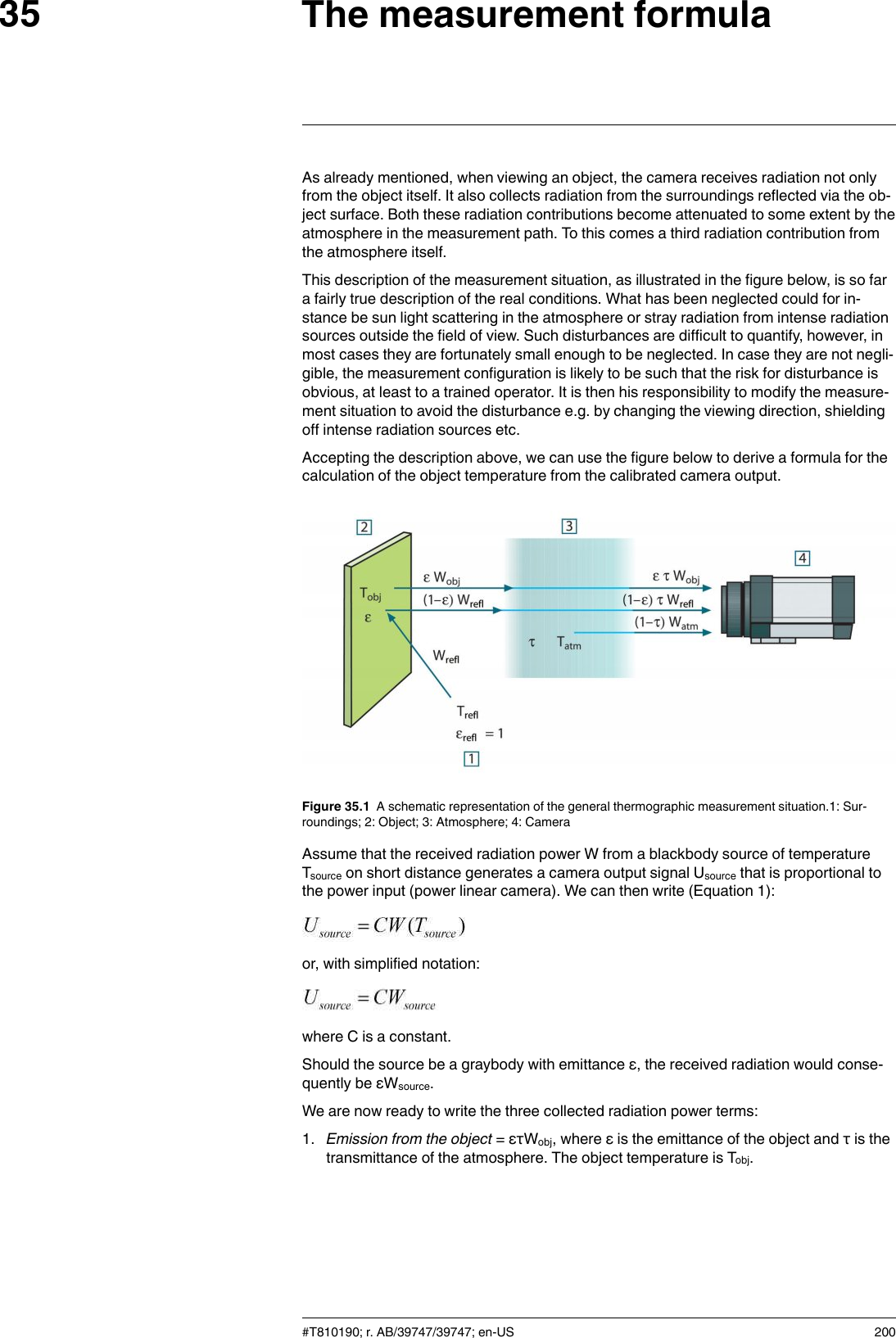 The measurement formula35As already mentioned, when viewing an object, the camera receives radiation not onlyfrom the object itself. It also collects radiation from the surroundings reflected via the ob-ject surface. Both these radiation contributions become attenuated to some extent by theatmosphere in the measurement path. To this comes a third radiation contribution fromthe atmosphere itself.This description of the measurement situation, as illustrated in the figure below, is so fara fairly true description of the real conditions. What has been neglected could for in-stance be sun light scattering in the atmosphere or stray radiation from intense radiationsources outside the field of view. Such disturbances are difficult to quantify, however, inmost cases they are fortunately small enough to be neglected. In case they are not negli-gible, the measurement configuration is likely to be such that the risk for disturbance isobvious, at least to a trained operator. It is then his responsibility to modify the measure-ment situation to avoid the disturbance e.g. by changing the viewing direction, shieldingoff intense radiation sources etc.Accepting the description above, we can use the figure below to derive a formula for thecalculation of the object temperature from the calibrated camera output.Figure 35.1 A schematic representation of the general thermographic measurement situation.1: Sur-roundings; 2: Object; 3: Atmosphere; 4: CameraAssume that the received radiation power W from a blackbody source of temperatureTsource on short distance generates a camera output signal Usource that is proportional tothe power input (power linear camera). We can then write (Equation 1):or, with simplified notation:where C is a constant.Should the source be a graybody with emittance ε, the received radiation would conse-quently be εWsource.We are now ready to write the three collected radiation power terms:1. Emission from the object = ετWobj, where ε is the emittance of the object and τ is thetransmittance of the atmosphere. The object temperature is Tobj.#T810190; r. AB/39747/39747; en-US 200