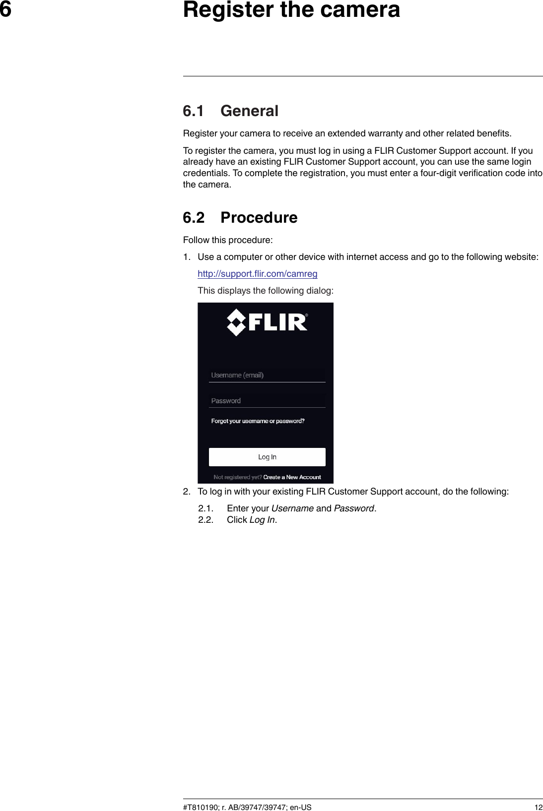 Register the camera66.1 GeneralRegister your camera to receive an extended warranty and other related benefits.To register the camera, you must log in using a FLIR Customer Support account. If youalready have an existing FLIR Customer Support account, you can use the same logincredentials. To complete the registration, you must enter a four-digit verification code intothe camera.6.2 ProcedureFollow this procedure:1. Use a computer or other device with internet access and go to the following website:http://support.flir.com/camregThis displays the following dialog:2. To log in with your existing FLIR Customer Support account, do the following:2.1. Enter your Username and Password.2.2. Click Log In.#T810190; r. AB/39747/39747; en-US 12