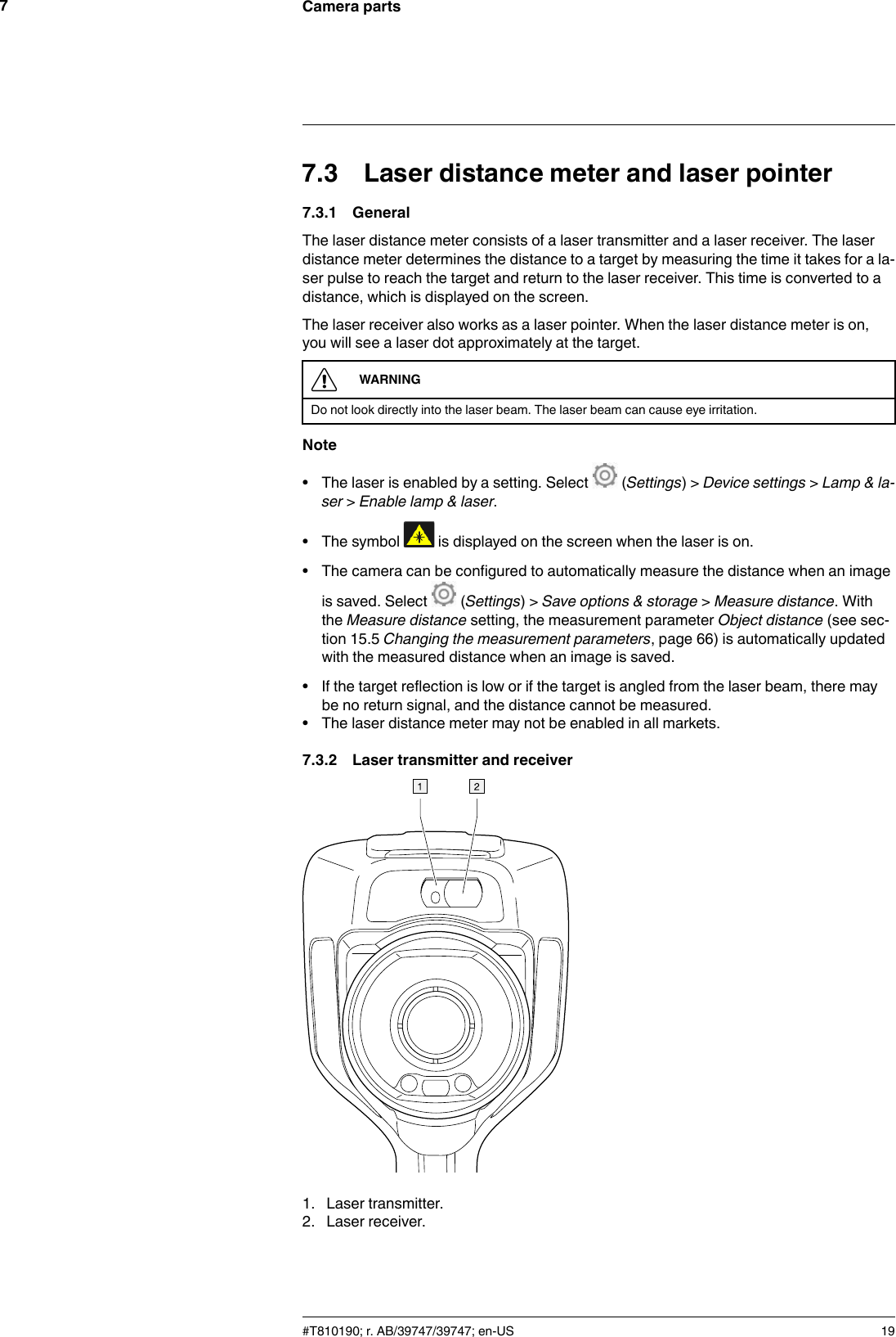 Camera parts77.3 Laser distance meter and laser pointer7.3.1 GeneralThe laser distance meter consists of a laser transmitter and a laser receiver. The laserdistance meter determines the distance to a target by measuring the time it takes for a la-ser pulse to reach the target and return to the laser receiver. This time is converted to adistance, which is displayed on the screen.The laser receiver also works as a laser pointer. When the laser distance meter is on,you will see a laser dot approximately at the target.WARNINGDo not look directly into the laser beam. The laser beam can cause eye irritation.Note• The laser is enabled by a setting. Select (Settings) &gt; Device settings &gt;Lamp &amp; la-ser &gt;Enable lamp &amp; laser.• The symbol is displayed on the screen when the laser is on.• The camera can be configured to automatically measure the distance when an imageis saved. Select (Settings) &gt; Save options &amp; storage &gt;Measure distance. Withthe Measure distance setting, the measurement parameter Object distance (see sec-tion 15.5 Changing the measurement parameters, page 66) is automatically updatedwith the measured distance when an image is saved.• If the target reflection is low or if the target is angled from the laser beam, there maybe no return signal, and the distance cannot be measured.• The laser distance meter may not be enabled in all markets.7.3.2 Laser transmitter and receiver1. Laser transmitter.2. Laser receiver.#T810190; r. AB/39747/39747; en-US 19