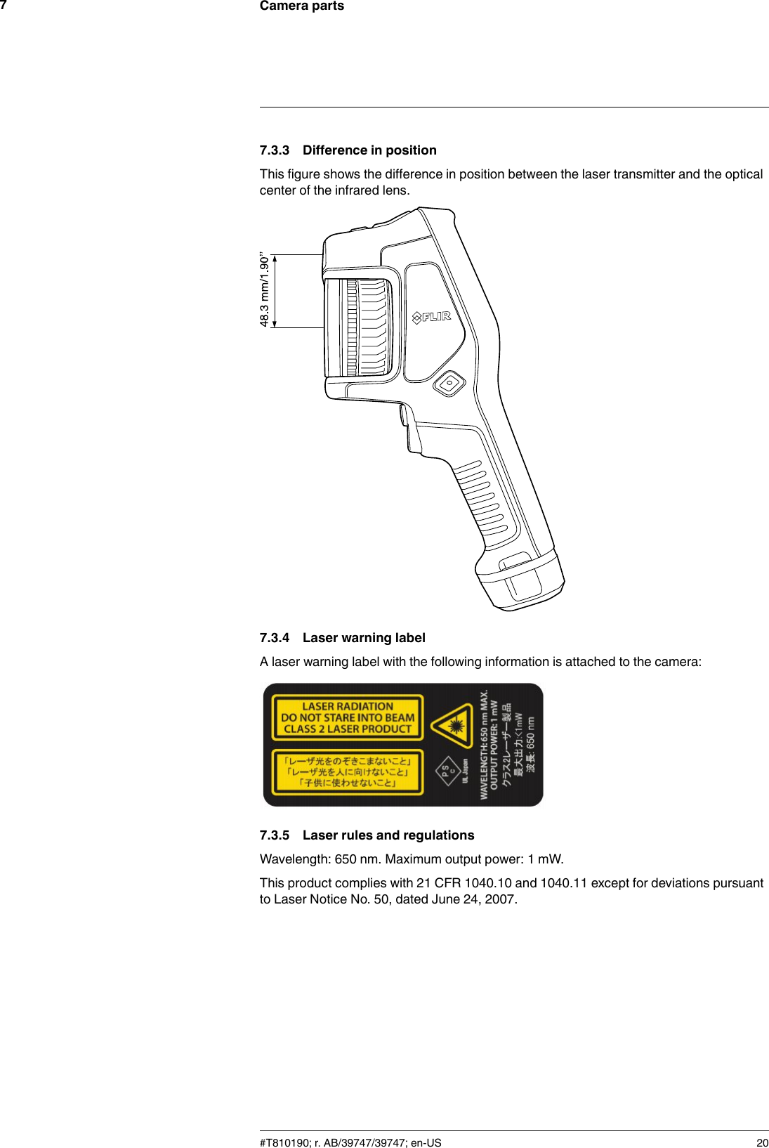 Camera parts77.3.3 Difference in positionThis figure shows the difference in position between the laser transmitter and the opticalcenter of the infrared lens.7.3.4 Laser warning labelA laser warning label with the following information is attached to the camera:7.3.5 Laser rules and regulationsWavelength: 650 nm. Maximum output power: 1 mW.This product complies with 21 CFR 1040.10 and 1040.11 except for deviations pursuantto Laser Notice No. 50, dated June 24, 2007.#T810190; r. AB/39747/39747; en-US 20