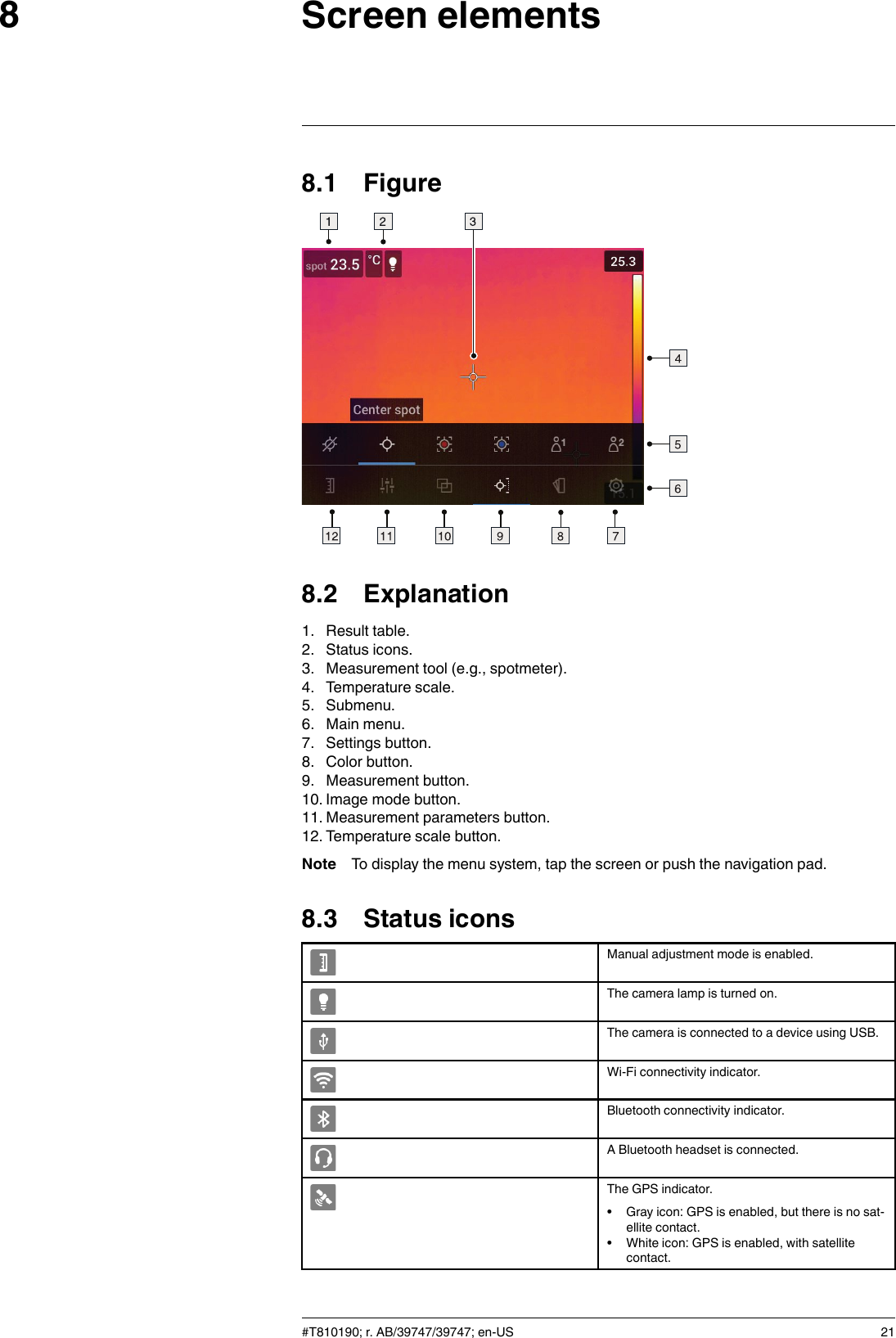 Screen elements88.1 Figure8.2 Explanation1. Result table.2. Status icons.3. Measurement tool (e.g., spotmeter).4. Temperature scale.5. Submenu.6. Main menu.7. Settings button.8. Color button.9. Measurement button.10. Image mode button.11. Measurement parameters button.12. Temperature scale button.Note To display the menu system, tap the screen or push the navigation pad.8.3 Status iconsManual adjustment mode is enabled.The camera lamp is turned on.The camera is connected to a device using USB.Wi-Fi connectivity indicator.Bluetooth connectivity indicator.A Bluetooth headset is connected.The GPS indicator.• Gray icon: GPS is enabled, but there is no sat-ellite contact.• White icon: GPS is enabled, with satellitecontact.#T810190; r. AB/39747/39747; en-US 21