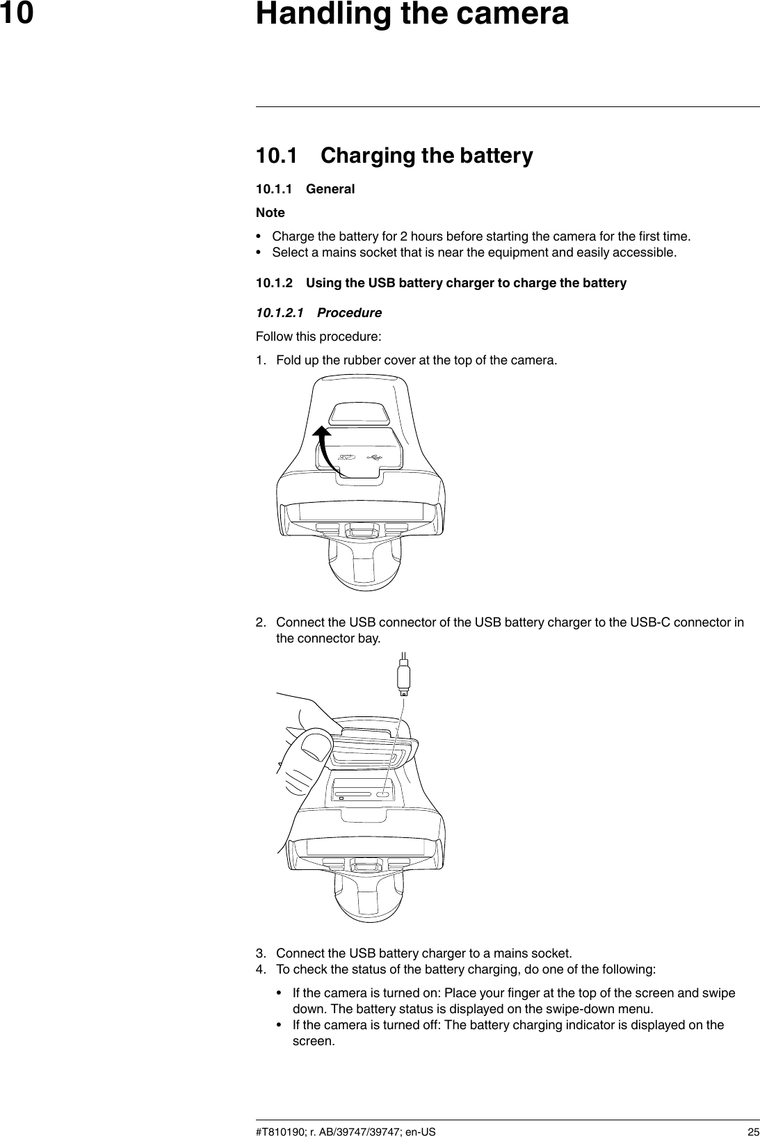 Handling the camera1010.1 Charging the battery10.1.1 GeneralNote• Charge the battery for 2 hours before starting the camera for the first time.• Select a mains socket that is near the equipment and easily accessible.10.1.2 Using the USB battery charger to charge the battery10.1.2.1 ProcedureFollow this procedure:1. Fold up the rubber cover at the top of the camera.2. Connect the USB connector of the USB battery charger to the USB-C connector inthe connector bay.3. Connect the USB battery charger to a mains socket.4. To check the status of the battery charging, do one of the following:• If the camera is turned on: Place your finger at the top of the screen and swipedown. The battery status is displayed on the swipe-down menu.• If the camera is turned off: The battery charging indicator is displayed on thescreen.#T810190; r. AB/39747/39747; en-US 25